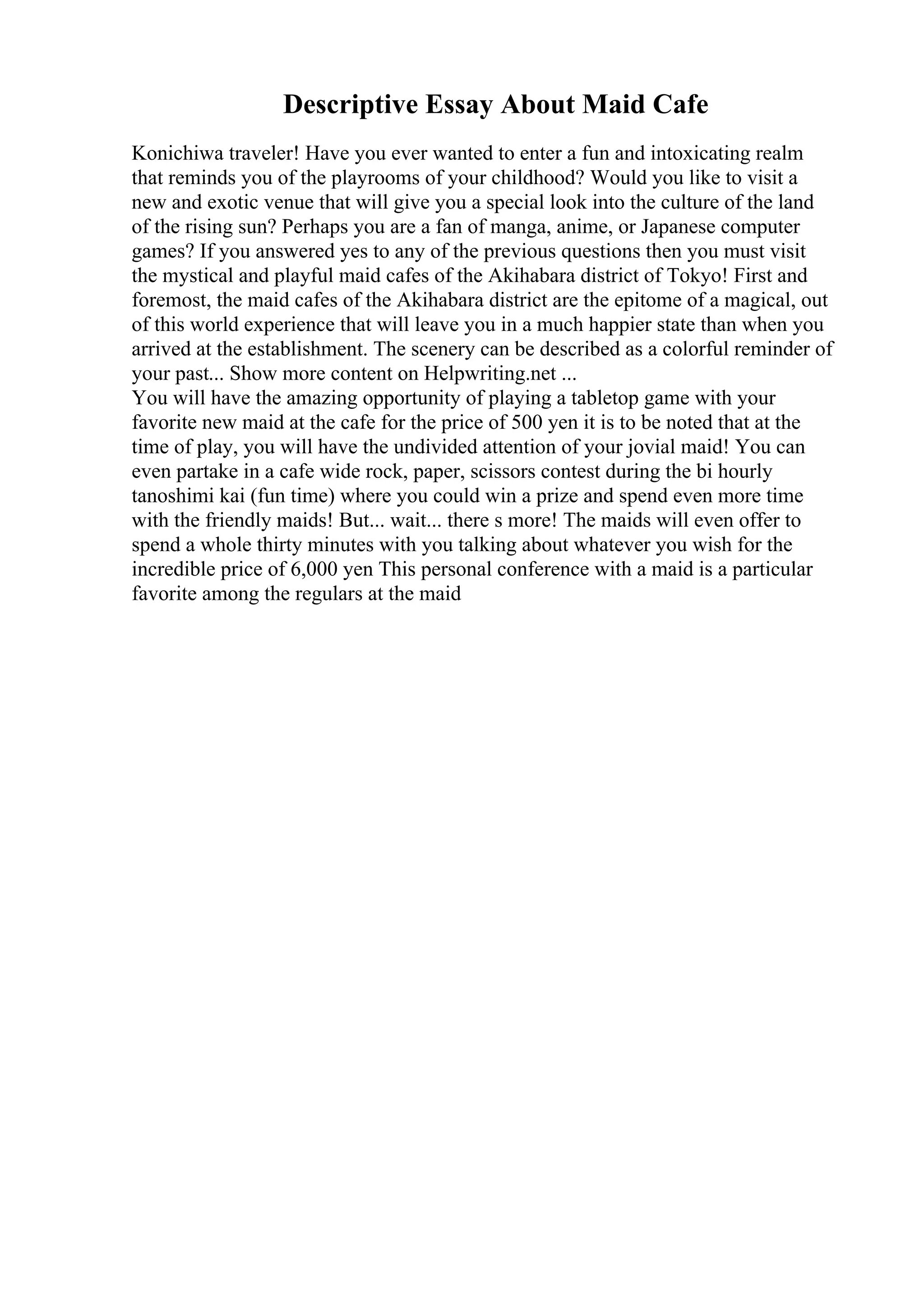 Descriptive Essay About Maid Cafe
Konichiwa traveler! Have you ever wanted to enter a fun and intoxicating realm
that reminds you of the playrooms of your childhood? Would you like to visit a
new and exotic venue that will give you a special look into the culture of the land
of the rising sun? Perhaps you are a fan of manga, anime, or Japanese computer
games? If you answered yes to any of the previous questions then you must visit
the mystical and playful maid cafes of the Akihabara district of Tokyo! First and
foremost, the maid cafes of the Akihabara district are the epitome of a magical, out
of this world experience that will leave you in a much happier state than when you
arrived at the establishment. The scenery can be described as a colorful reminder of
your past... Show more content on Helpwriting.net ...
You will have the amazing opportunity of playing a tabletop game with your
favorite new maid at the cafe for the price of 500 yen it is to be noted that at the
time of play, you will have the undivided attention of your jovial maid! You can
even partake in a cafe wide rock, paper, scissors contest during the bi hourly
tanoshimi kai (fun time) where you could win a prize and spend even more time
with the friendly maids! But... wait... there s more! The maids will even offer to
spend a whole thirty minutes with you talking about whatever you wish for the
incredible price of 6,000 yen This personal conference with a maid is a particular
favorite among the regulars at the maid
 