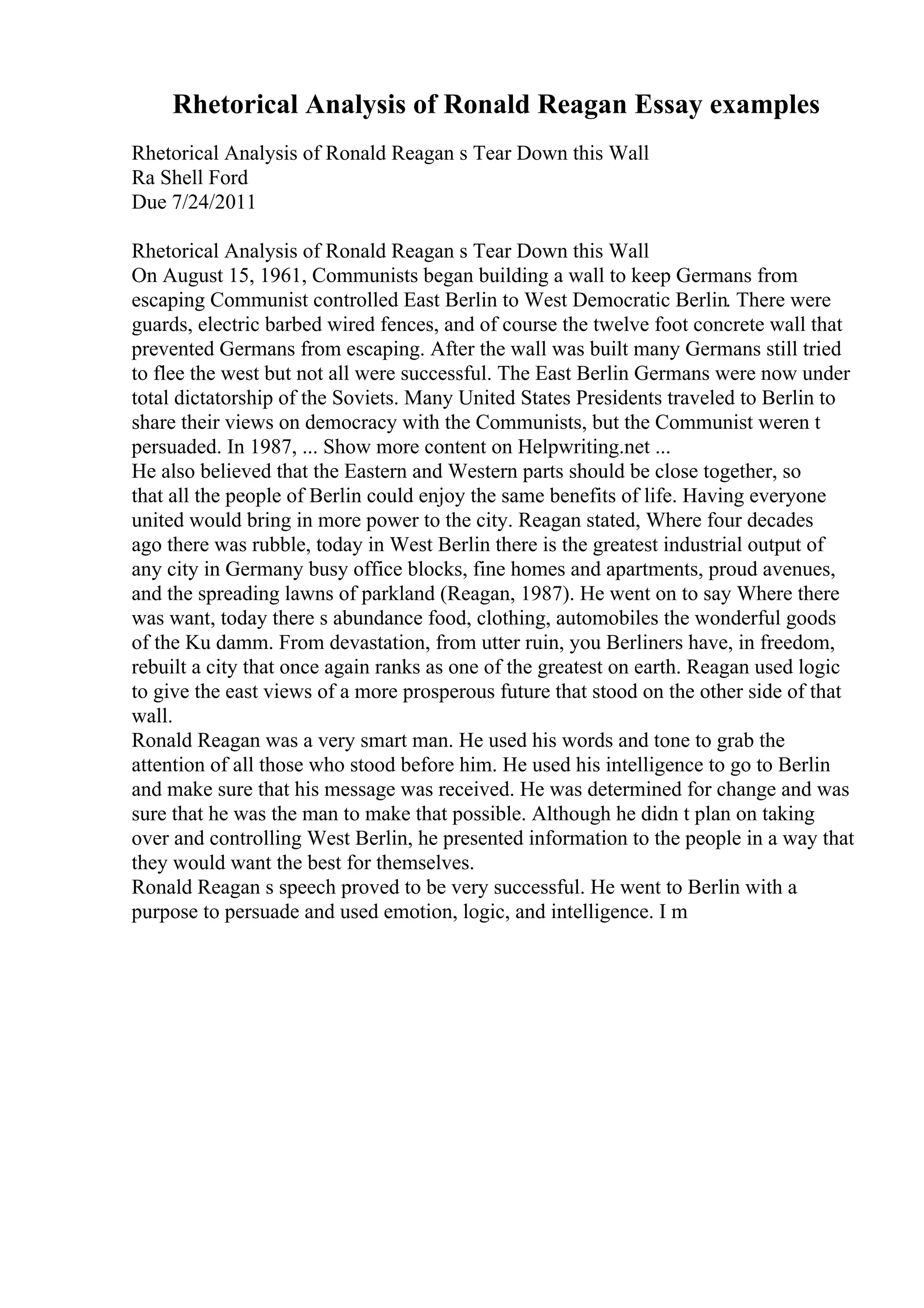 Rhetorical Analysis of Ronald Reagan Essay examples
Rhetorical Analysis of Ronald Reagan s Tear Down this Wall
Ra Shell Ford
Due 7/24/2011
Rhetorical Analysis of Ronald Reagan s Tear Down this Wall
On August 15, 1961, Communists began building a wall to keep Germans from
escaping Communist controlled East Berlin to West Democratic Berlin. There were
guards, electric barbed wired fences, and of course the twelve foot concrete wall that
prevented Germans from escaping. After the wall was built many Germans still tried
to flee the west but not all were successful. The East Berlin Germans were now under
total dictatorship of the Soviets. Many United States Presidents traveled to Berlin to
share their views on democracy with the Communists, but the Communist weren t
persuaded. In 1987, ... Show more content on Helpwriting.net ...
He also believed that the Eastern and Western parts should be close together, so
that all the people of Berlin could enjoy the same benefits of life. Having everyone
united would bring in more power to the city. Reagan stated, Where four decades
ago there was rubble, today in West Berlin there is the greatest industrial output of
any city in Germany busy office blocks, fine homes and apartments, proud avenues,
and the spreading lawns of parkland (Reagan, 1987). He went on to say Where there
was want, today there s abundance food, clothing, automobiles the wonderful goods
of the Ku damm. From devastation, from utter ruin, you Berliners have, in freedom,
rebuilt a city that once again ranks as one of the greatest on earth. Reagan used logic
to give the east views of a more prosperous future that stood on the other side of that
wall.
Ronald Reagan was a very smart man. He used his words and tone to grab the
attention of all those who stood before him. He used his intelligence to go to Berlin
and make sure that his message was received. He was determined for change and was
sure that he was the man to make that possible. Although he didn t plan on taking
over and controlling West Berlin, he presented information to the people in a way that
they would want the best for themselves.
Ronald Reagan s speech proved to be very successful. He went to Berlin with a
purpose to persuade and used emotion, logic, and intelligence. I m
 