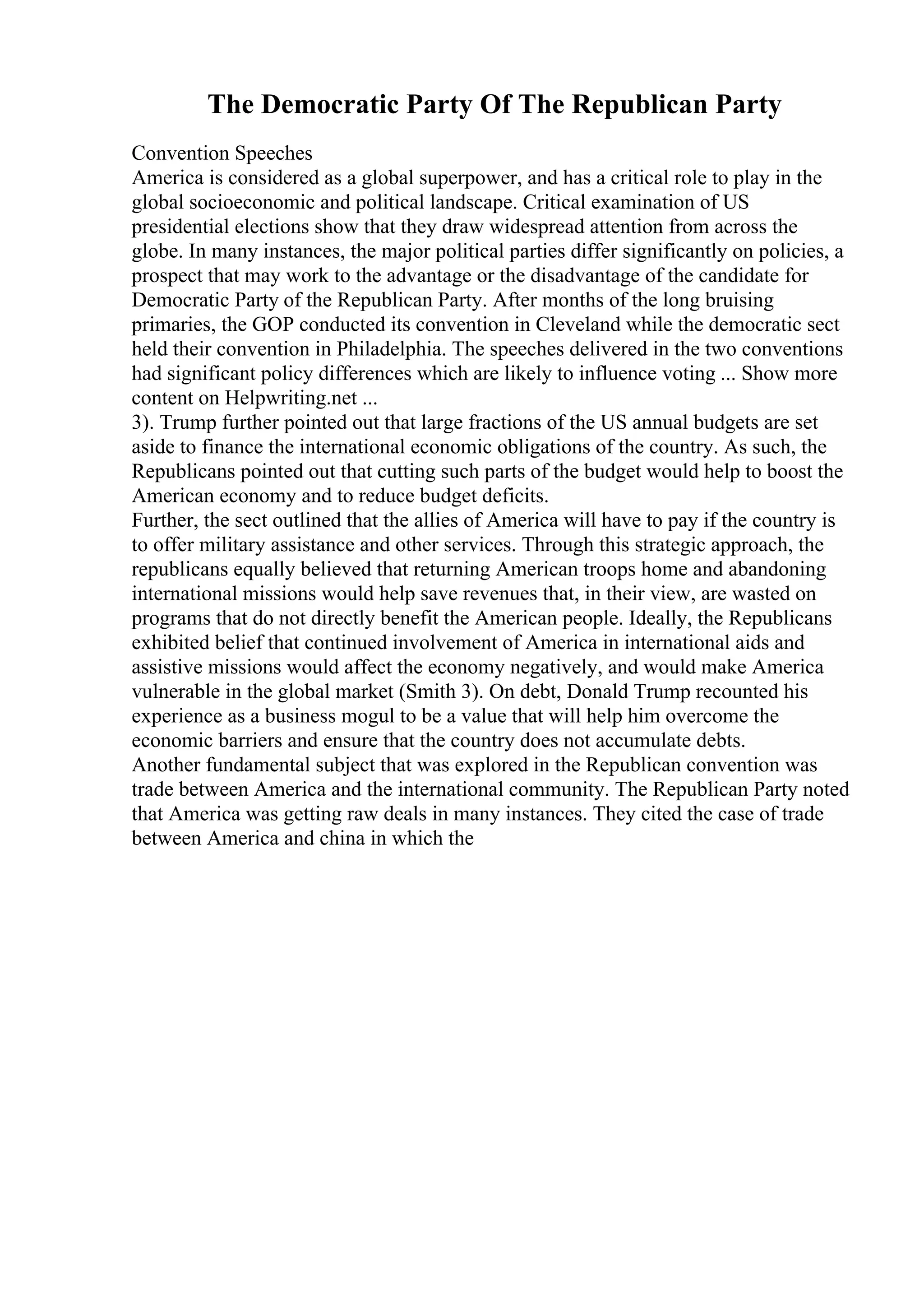 The Democratic Party Of The Republican Party
Convention Speeches
America is considered as a global superpower, and has a critical role to play in the
global socioeconomic and political landscape. Critical examination of US
presidential elections show that they draw widespread attention from across the
globe. In many instances, the major political parties differ significantly on policies, a
prospect that may work to the advantage or the disadvantage of the candidate for
Democratic Party of the Republican Party. After months of the long bruising
primaries, the GOP conducted its convention in Cleveland while the democratic sect
held their convention in Philadelphia. The speeches delivered in the two conventions
had significant policy differences which are likely to influence voting ... Show more
content on Helpwriting.net ...
3). Trump further pointed out that large fractions of the US annual budgets are set
aside to finance the international economic obligations of the country. As such, the
Republicans pointed out that cutting such parts of the budget would help to boost the
American economy and to reduce budget deficits.
Further, the sect outlined that the allies of America will have to pay if the country is
to offer military assistance and other services. Through this strategic approach, the
republicans equally believed that returning American troops home and abandoning
international missions would help save revenues that, in their view, are wasted on
programs that do not directly benefit the American people. Ideally, the Republicans
exhibited belief that continued involvement of America in international aids and
assistive missions would affect the economy negatively, and would make America
vulnerable in the global market (Smith 3). On debt, Donald Trump recounted his
experience as a business mogul to be a value that will help him overcome the
economic barriers and ensure that the country does not accumulate debts.
Another fundamental subject that was explored in the Republican convention was
trade between America and the international community. The Republican Party noted
that America was getting raw deals in many instances. They cited the case of trade
between America and china in which the
 