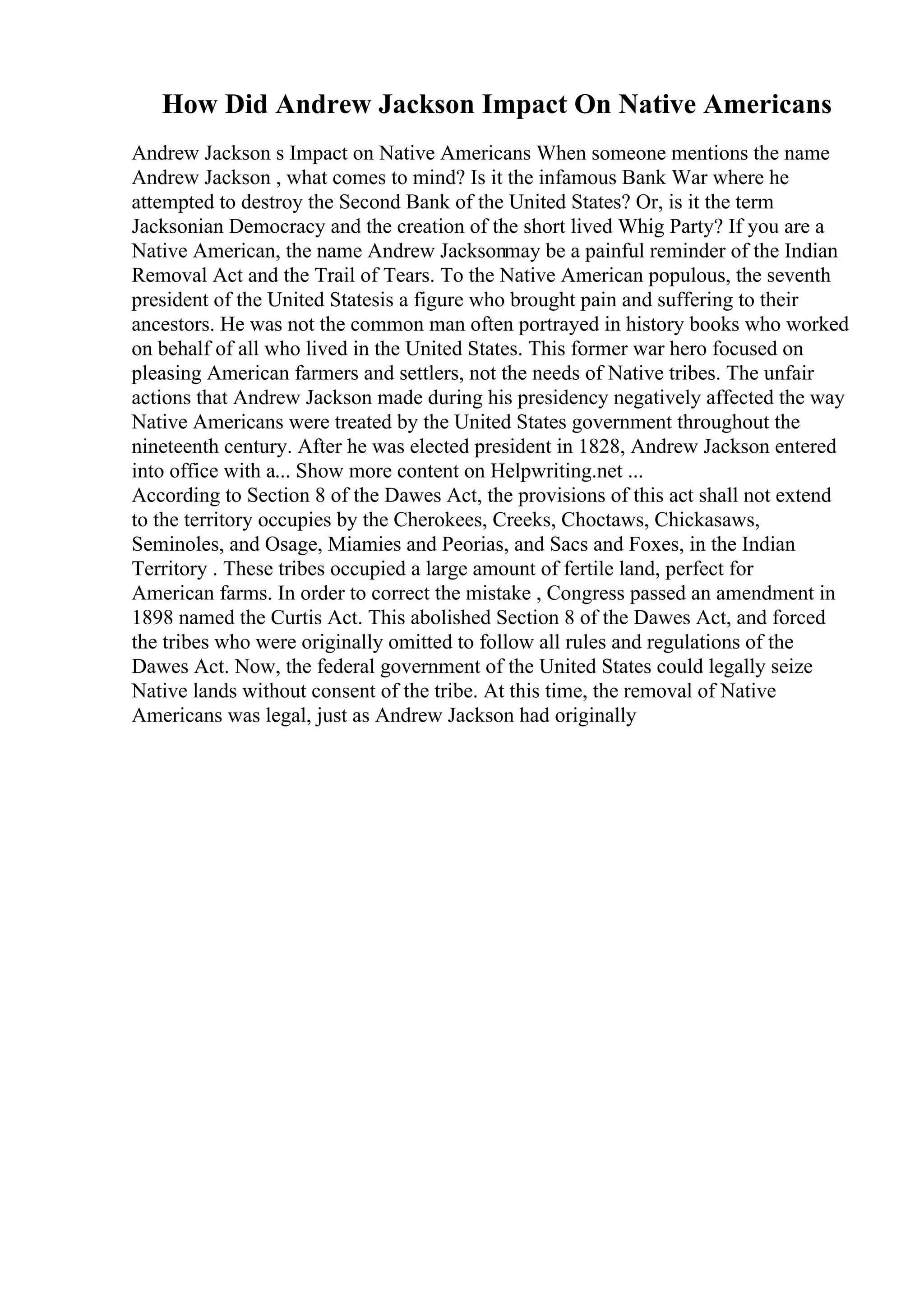 How Did Andrew Jackson Impact On Native Americans
Andrew Jackson s Impact on Native Americans When someone mentions the name
Andrew Jackson , what comes to mind? Is it the infamous Bank War where he
attempted to destroy the Second Bank of the United States? Or, is it the term
Jacksonian Democracy and the creation of the short lived Whig Party? If you are a
Native American, the name Andrew Jacksonmay be a painful reminder of the Indian
Removal Act and the Trail of Tears. To the Native American populous, the seventh
president of the United Statesis a figure who brought pain and suffering to their
ancestors. He was not the common man often portrayed in history books who worked
on behalf of all who lived in the United States. This former war hero focused on
pleasing American farmers and settlers, not the needs of Native tribes. The unfair
actions that Andrew Jackson made during his presidency negatively affected the way
Native Americans were treated by the United States government throughout the
nineteenth century. After he was elected president in 1828, Andrew Jackson entered
into office with a... Show more content on Helpwriting.net ...
According to Section 8 of the Dawes Act, the provisions of this act shall not extend
to the territory occupies by the Cherokees, Creeks, Choctaws, Chickasaws,
Seminoles, and Osage, Miamies and Peorias, and Sacs and Foxes, in the Indian
Territory . These tribes occupied a large amount of fertile land, perfect for
American farms. In order to correct the mistake , Congress passed an amendment in
1898 named the Curtis Act. This abolished Section 8 of the Dawes Act, and forced
the tribes who were originally omitted to follow all rules and regulations of the
Dawes Act. Now, the federal government of the United States could legally seize
Native lands without consent of the tribe. At this time, the removal of Native
Americans was legal, just as Andrew Jackson had originally
 