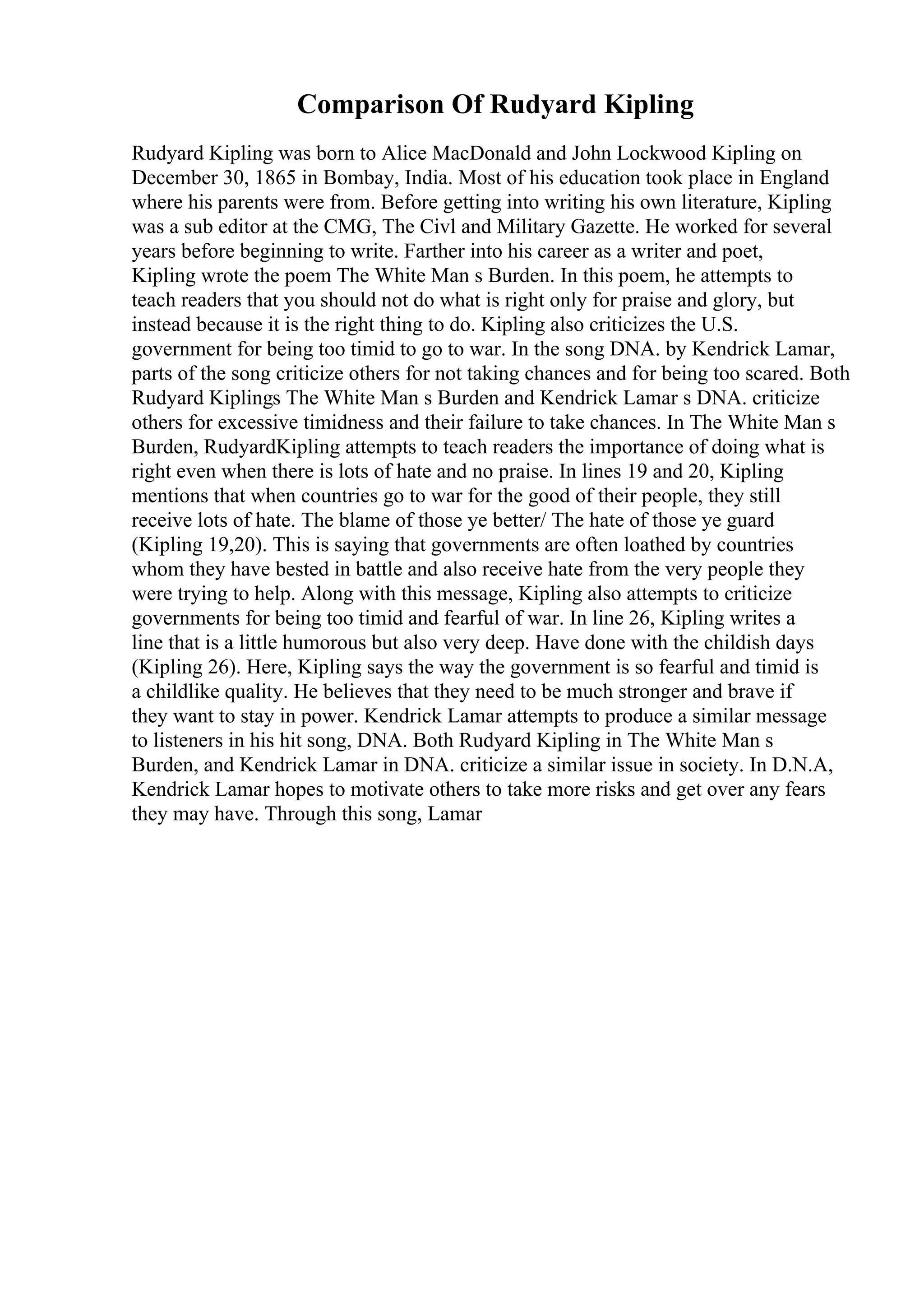Comparison Of Rudyard Kipling
Rudyard Kipling was born to Alice MacDonald and John Lockwood Kipling on
December 30, 1865 in Bombay, India. Most of his education took place in England
where his parents were from. Before getting into writing his own literature, Kipling
was a sub editor at the CMG, The Civl and Military Gazette. He worked for several
years before beginning to write. Farther into his career as a writer and poet,
Kipling wrote the poem The White Man s Burden. In this poem, he attempts to
teach readers that you should not do what is right only for praise and glory, but
instead because it is the right thing to do. Kipling also criticizes the U.S.
government for being too timid to go to war. In the song DNA. by Kendrick Lamar,
parts of the song criticize others for not taking chances and for being too scared. Both
Rudyard Kiplings The White Man s Burden and Kendrick Lamar s DNA. criticize
others for excessive timidness and their failure to take chances. In The White Man s
Burden, RudyardKipling attempts to teach readers the importance of doing what is
right even when there is lots of hate and no praise. In lines 19 and 20, Kipling
mentions that when countries go to war for the good of their people, they still
receive lots of hate. The blame of those ye better/ The hate of those ye guard
(Kipling 19,20). This is saying that governments are often loathed by countries
whom they have bested in battle and also receive hate from the very people they
were trying to help. Along with this message, Kipling also attempts to criticize
governments for being too timid and fearful of war. In line 26, Kipling writes a
line that is a little humorous but also very deep. Have done with the childish days
(Kipling 26). Here, Kipling says the way the government is so fearful and timid is
a childlike quality. He believes that they need to be much stronger and brave if
they want to stay in power. Kendrick Lamar attempts to produce a similar message
to listeners in his hit song, DNA. Both Rudyard Kipling in The White Man s
Burden, and Kendrick Lamar in DNA. criticize a similar issue in society. In D.N.A,
Kendrick Lamar hopes to motivate others to take more risks and get over any fears
they may have. Through this song, Lamar
 