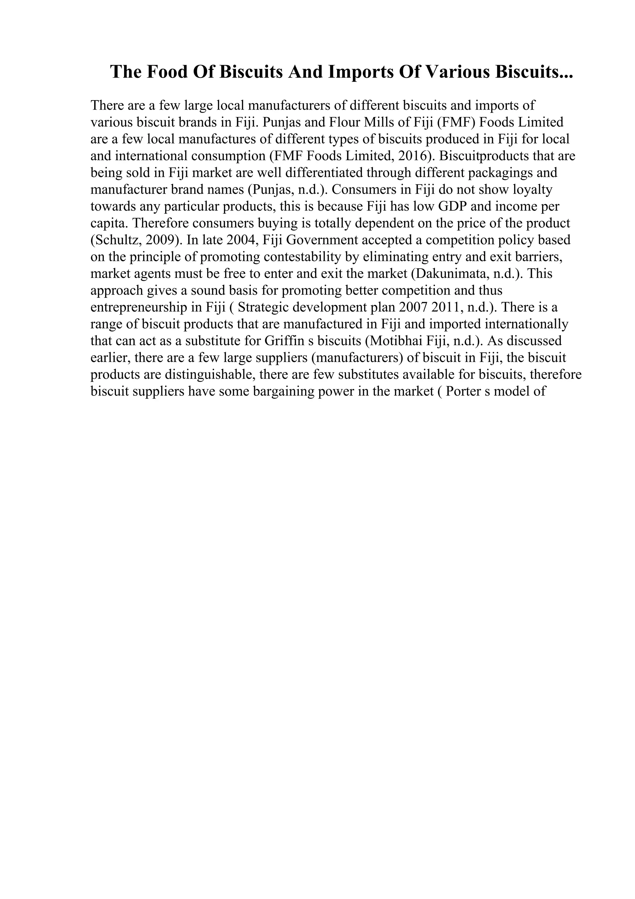 The Food Of Biscuits And Imports Of Various Biscuits...
There are a few large local manufacturers of different biscuits and imports of
various biscuit brands in Fiji. Punjas and Flour Mills of Fiji (FMF) Foods Limited
are a few local manufactures of different types of biscuits produced in Fiji for local
and international consumption (FMF Foods Limited, 2016). Biscuitproducts that are
being sold in Fiji market are well differentiated through different packagings and
manufacturer brand names (Punjas, n.d.). Consumers in Fiji do not show loyalty
towards any particular products, this is because Fiji has low GDP and income per
capita. Therefore consumers buying is totally dependent on the price of the product
(Schultz, 2009). In late 2004, Fiji Government accepted a competition policy based
on the principle of promoting contestability by eliminating entry and exit barriers,
market agents must be free to enter and exit the market (Dakunimata, n.d.). This
approach gives a sound basis for promoting better competition and thus
entrepreneurship in Fiji ( Strategic development plan 2007 2011, n.d.). There is a
range of biscuit products that are manufactured in Fiji and imported internationally
that can act as a substitute for Griffin s biscuits (Motibhai Fiji, n.d.). As discussed
earlier, there are a few large suppliers (manufacturers) of biscuit in Fiji, the biscuit
products are distinguishable, there are few substitutes available for biscuits, therefore
biscuit suppliers have some bargaining power in the market ( Porter s model of
 