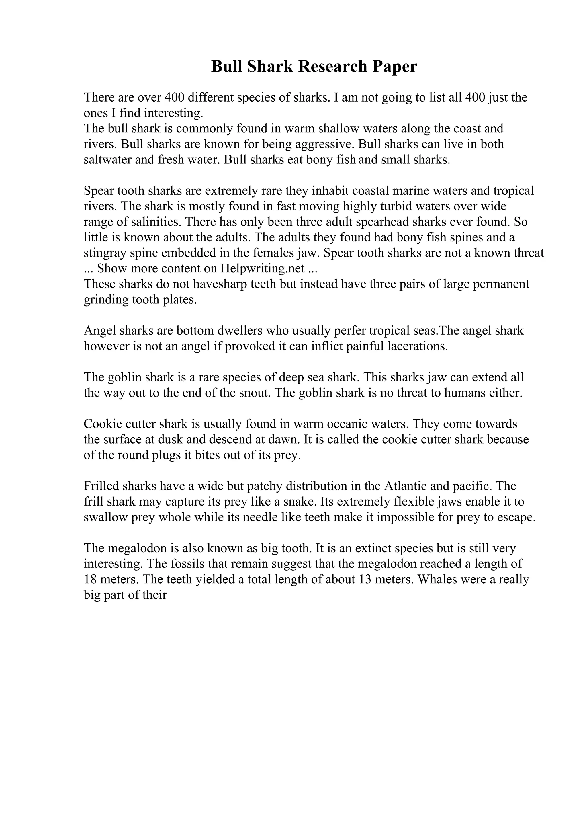 Bull Shark Research Paper
There are over 400 different species of sharks. I am not going to list all 400 just the
ones I find interesting.
The bull shark is commonly found in warm shallow waters along the coast and
rivers. Bull sharks are known for being aggressive. Bull sharks can live in both
saltwater and fresh water. Bull sharks eat bony fish and small sharks.
Spear tooth sharks are extremely rare they inhabit coastal marine waters and tropical
rivers. The shark is mostly found in fast moving highly turbid waters over wide
range of salinities. There has only been three adult spearhead sharks ever found. So
little is known about the adults. The adults they found had bony fish spines and a
stingray spine embedded in the females jaw. Spear tooth sharks are not a known threat
... Show more content on Helpwriting.net ...
These sharks do not havesharp teeth but instead have three pairs of large permanent
grinding tooth plates.
Angel sharks are bottom dwellers who usually perfer tropical seas.The angel shark
however is not an angel if provoked it can inflict painful lacerations.
The goblin shark is a rare species of deep sea shark. This sharks jaw can extend all
the way out to the end of the snout. The goblin shark is no threat to humans either.
Cookie cutter shark is usually found in warm oceanic waters. They come towards
the surface at dusk and descend at dawn. It is called the cookie cutter shark because
of the round plugs it bites out of its prey.
Frilled sharks have a wide but patchy distribution in the Atlantic and pacific. The
frill shark may capture its prey like a snake. Its extremely flexible jaws enable it to
swallow prey whole while its needle like teeth make it impossible for prey to escape.
The megalodon is also known as big tooth. It is an extinct species but is still very
interesting. The fossils that remain suggest that the megalodon reached a length of
18 meters. The teeth yielded a total length of about 13 meters. Whales were a really
big part of their
 