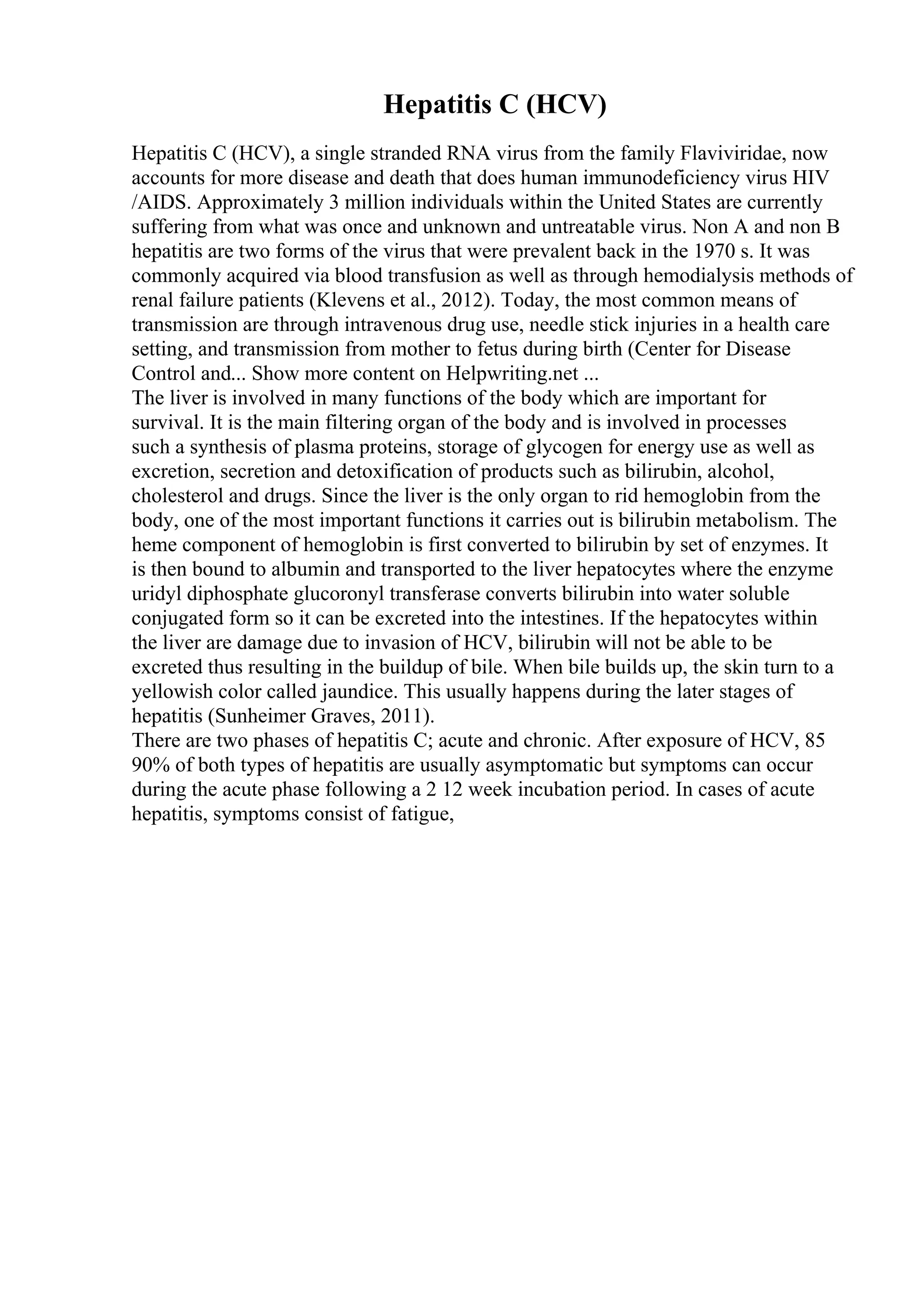 Hepatitis C (HCV)
Hepatitis C (HCV), a single stranded RNA virus from the family Flaviviridae, now
accounts for more disease and death that does human immunodeficiency virus HIV
/AIDS. Approximately 3 million individuals within the United States are currently
suffering from what was once and unknown and untreatable virus. Non A and non B
hepatitis are two forms of the virus that were prevalent back in the 1970 s. It was
commonly acquired via blood transfusion as well as through hemodialysis methods of
renal failure patients (Klevens et al., 2012). Today, the most common means of
transmission are through intravenous drug use, needle stick injuries in a health care
setting, and transmission from mother to fetus during birth (Center for Disease
Control and... Show more content on Helpwriting.net ...
The liver is involved in many functions of the body which are important for
survival. It is the main filtering organ of the body and is involved in processes
such a synthesis of plasma proteins, storage of glycogen for energy use as well as
excretion, secretion and detoxification of products such as bilirubin, alcohol,
cholesterol and drugs. Since the liver is the only organ to rid hemoglobin from the
body, one of the most important functions it carries out is bilirubin metabolism. The
heme component of hemoglobin is first converted to bilirubin by set of enzymes. It
is then bound to albumin and transported to the liver hepatocytes where the enzyme
uridyl diphosphate glucoronyl transferase converts bilirubin into water soluble
conjugated form so it can be excreted into the intestines. If the hepatocytes within
the liver are damage due to invasion of HCV, bilirubin will not be able to be
excreted thus resulting in the buildup of bile. When bile builds up, the skin turn to a
yellowish color called jaundice. This usually happens during the later stages of
hepatitis (Sunheimer Graves, 2011).
There are two phases of hepatitis C; acute and chronic. After exposure of HCV, 85
90% of both types of hepatitis are usually asymptomatic but symptoms can occur
during the acute phase following a 2 12 week incubation period. In cases of acute
hepatitis, symptoms consist of fatigue,
 