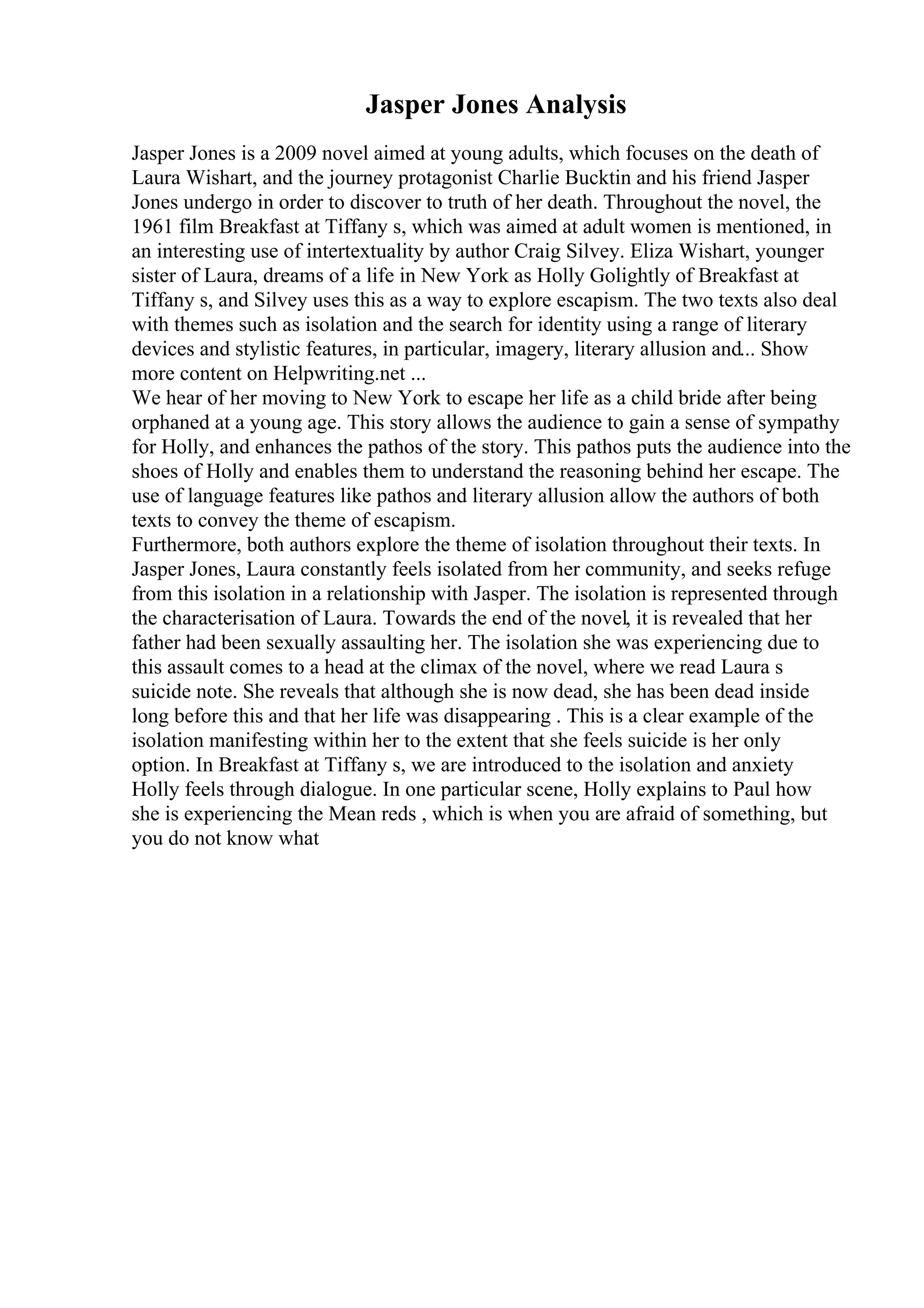 Jasper Jones Analysis
Jasper Jones is a 2009 novel aimed at young adults, which focuses on the death of
Laura Wishart, and the journey protagonist Charlie Bucktin and his friend Jasper
Jones undergo in order to discover to truth of her death. Throughout the novel, the
1961 film Breakfast at Tiffany s, which was aimed at adult women is mentioned, in
an interesting use of intertextuality by author Craig Silvey. Eliza Wishart, younger
sister of Laura, dreams of a life in New York as Holly Golightly of Breakfast at
Tiffany s, and Silvey uses this as a way to explore escapism. The two texts also deal
with themes such as isolation and the search for identity using a range of literary
devices and stylistic features, in particular, imagery, literary allusion and... Show
more content on Helpwriting.net ...
We hear of her moving to New York to escape her life as a child bride after being
orphaned at a young age. This story allows the audience to gain a sense of sympathy
for Holly, and enhances the pathos of the story. This pathos puts the audience into the
shoes of Holly and enables them to understand the reasoning behind her escape. The
use of language features like pathos and literary allusion allow the authors of both
texts to convey the theme of escapism.
Furthermore, both authors explore the theme of isolation throughout their texts. In
Jasper Jones, Laura constantly feels isolated from her community, and seeks refuge
from this isolation in a relationship with Jasper. The isolation is represented through
the characterisation of Laura. Towards the end of the novel, it is revealed that her
father had been sexually assaulting her. The isolation she was experiencing due to
this assault comes to a head at the climax of the novel, where we read Laura s
suicide note. She reveals that although she is now dead, she has been dead inside
long before this and that her life was disappearing . This is a clear example of the
isolation manifesting within her to the extent that she feels suicide is her only
option. In Breakfast at Tiffany s, we are introduced to the isolation and anxiety
Holly feels through dialogue. In one particular scene, Holly explains to Paul how
she is experiencing the Mean reds , which is when you are afraid of something, but
you do not know what
 