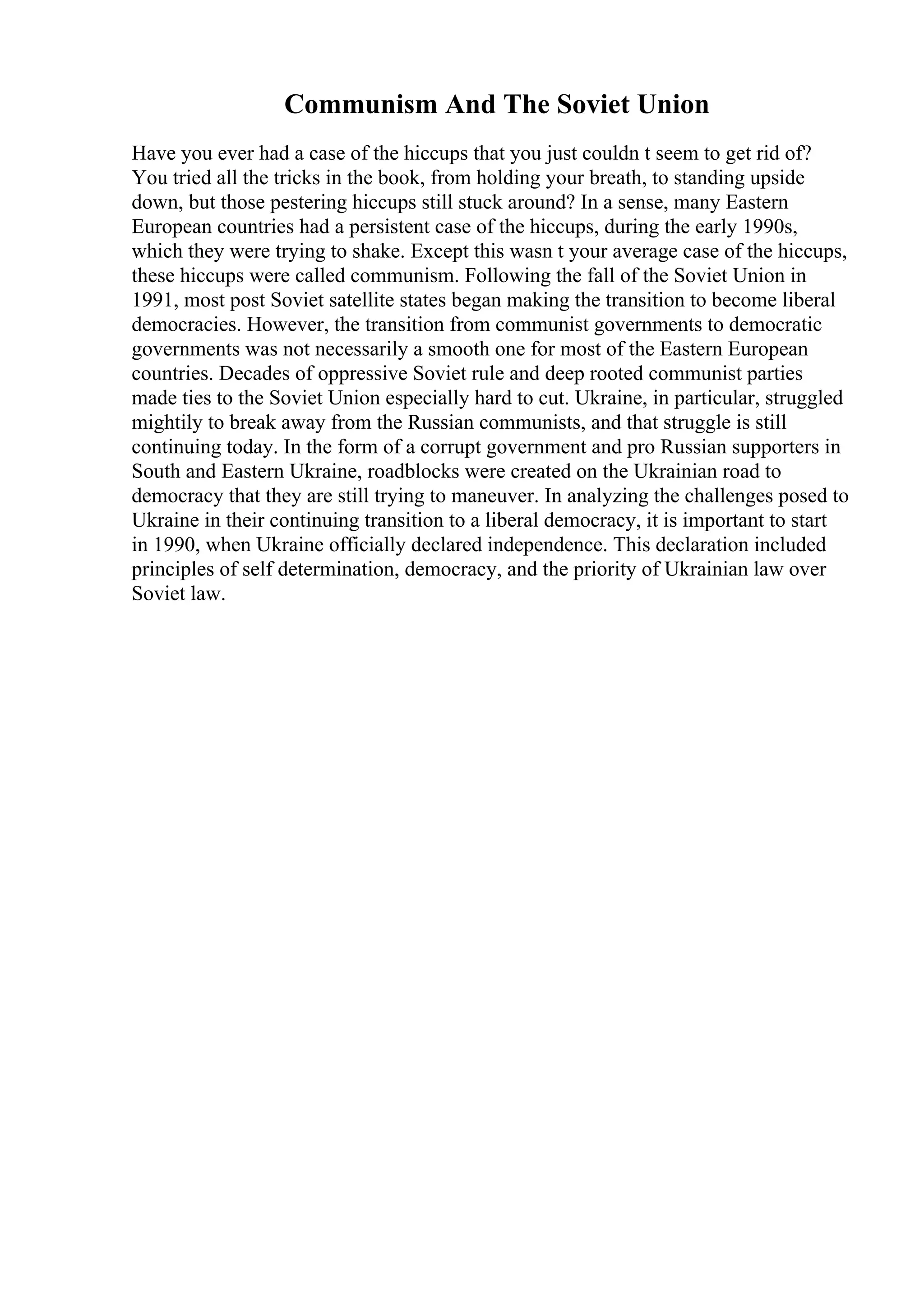 Communism And The Soviet Union
Have you ever had a case of the hiccups that you just couldn t seem to get rid of?
You tried all the tricks in the book, from holding your breath, to standing upside
down, but those pestering hiccups still stuck around? In a sense, many Eastern
European countries had a persistent case of the hiccups, during the early 1990s,
which they were trying to shake. Except this wasn t your average case of the hiccups,
these hiccups were called communism. Following the fall of the Soviet Union in
1991, most post Soviet satellite states began making the transition to become liberal
democracies. However, the transition from communist governments to democratic
governments was not necessarily a smooth one for most of the Eastern European
countries. Decades of oppressive Soviet rule and deep rooted communist parties
made ties to the Soviet Union especially hard to cut. Ukraine, in particular, struggled
mightily to break away from the Russian communists, and that struggle is still
continuing today. In the form of a corrupt government and pro Russian supporters in
South and Eastern Ukraine, roadblocks were created on the Ukrainian road to
democracy that they are still trying to maneuver. In analyzing the challenges posed to
Ukraine in their continuing transition to a liberal democracy, it is important to start
in 1990, when Ukraine officially declared independence. This declaration included
principles of self determination, democracy, and the priority of Ukrainian law over
Soviet law.
 