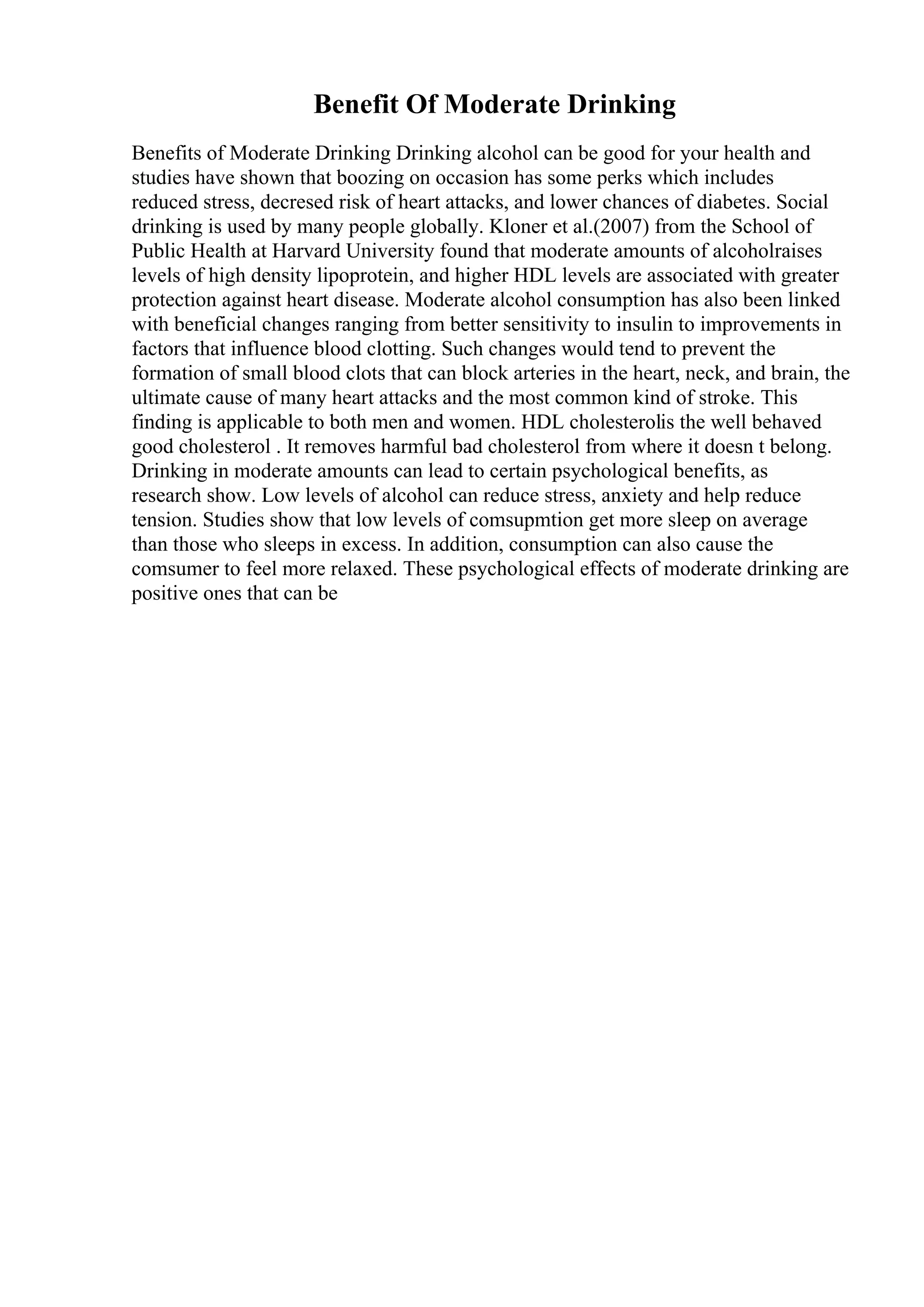 Benefit Of Moderate Drinking
Benefits of Moderate Drinking Drinking alcohol can be good for your health and
studies have shown that boozing on occasion has some perks which includes
reduced stress, decresed risk of heart attacks, and lower chances of diabetes. Social
drinking is used by many people globally. Kloner et al.(2007) from the School of
Public Health at Harvard University found that moderate amounts of alcoholraises
levels of high density lipoprotein, and higher HDL levels are associated with greater
protection against heart disease. Moderate alcohol consumption has also been linked
with beneficial changes ranging from better sensitivity to insulin to improvements in
factors that influence blood clotting. Such changes would tend to prevent the
formation of small blood clots that can block arteries in the heart, neck, and brain, the
ultimate cause of many heart attacks and the most common kind of stroke. This
finding is applicable to both men and women. HDL cholesterolis the well behaved
good cholesterol . It removes harmful bad cholesterol from where it doesn t belong.
Drinking in moderate amounts can lead to certain psychological benefits, as
research show. Low levels of alcohol can reduce stress, anxiety and help reduce
tension. Studies show that low levels of comsupmtion get more sleep on average
than those who sleeps in excess. In addition, consumption can also cause the
comsumer to feel more relaxed. These psychological effects of moderate drinking are
positive ones that can be
 