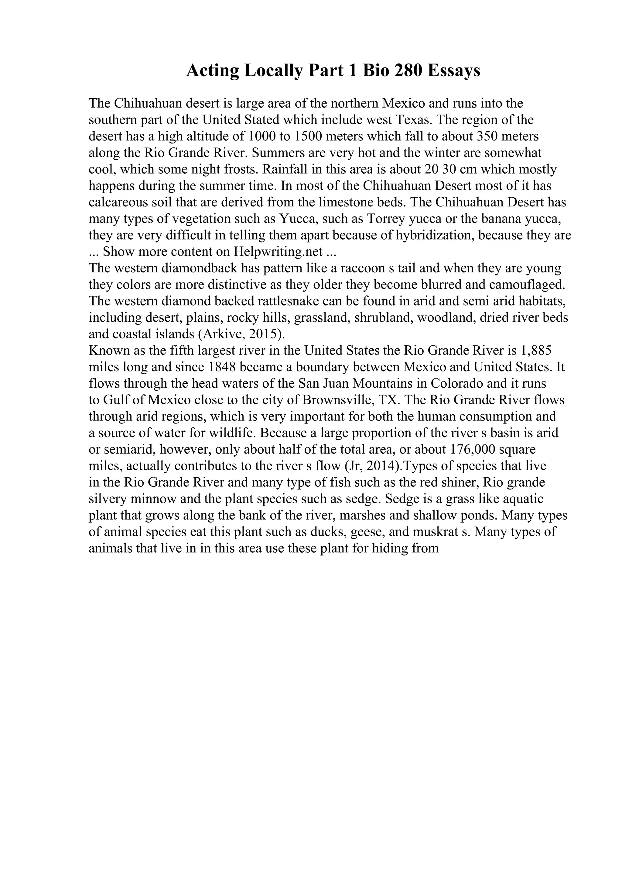 Acting Locally Part 1 Bio 280 Essays
The Chihuahuan desert is large area of the northern Mexico and runs into the
southern part of the United Stated which include west Texas. The region of the
desert has a high altitude of 1000 to 1500 meters which fall to about 350 meters
along the Rio Grande River. Summers are very hot and the winter are somewhat
cool, which some night frosts. Rainfall in this area is about 20 30 cm which mostly
happens during the summer time. In most of the Chihuahuan Desert most of it has
calcareous soil that are derived from the limestone beds. The Chihuahuan Desert has
many types of vegetation such as Yucca, such as Torrey yucca or the banana yucca,
they are very difficult in telling them apart because of hybridization, because they are
... Show more content on Helpwriting.net ...
The western diamondback has pattern like a raccoon s tail and when they are young
they colors are more distinctive as they older they become blurred and camouflaged.
The western diamond backed rattlesnake can be found in arid and semi arid habitats,
including desert, plains, rocky hills, grassland, shrubland, woodland, dried river beds
and coastal islands (Arkive, 2015).
Known as the fifth largest river in the United States the Rio Grande River is 1,885
miles long and since 1848 became a boundary between Mexico and United States. It
flows through the head waters of the San Juan Mountains in Colorado and it runs
to Gulf of Mexico close to the city of Brownsville, TX. The Rio Grande River flows
through arid regions, which is very important for both the human consumption and
a source of water for wildlife. Because a large proportion of the river s basin is arid
or semiarid, however, only about half of the total area, or about 176,000 square
miles, actually contributes to the river s flow (Jr, 2014).Types of species that live
in the Rio Grande River and many type of fish such as the red shiner, Rio grande
silvery minnow and the plant species such as sedge. Sedge is a grass like aquatic
plant that grows along the bank of the river, marshes and shallow ponds. Many types
of animal species eat this plant such as ducks, geese, and muskrat s. Many types of
animals that live in in this area use these plant for hiding from
 
