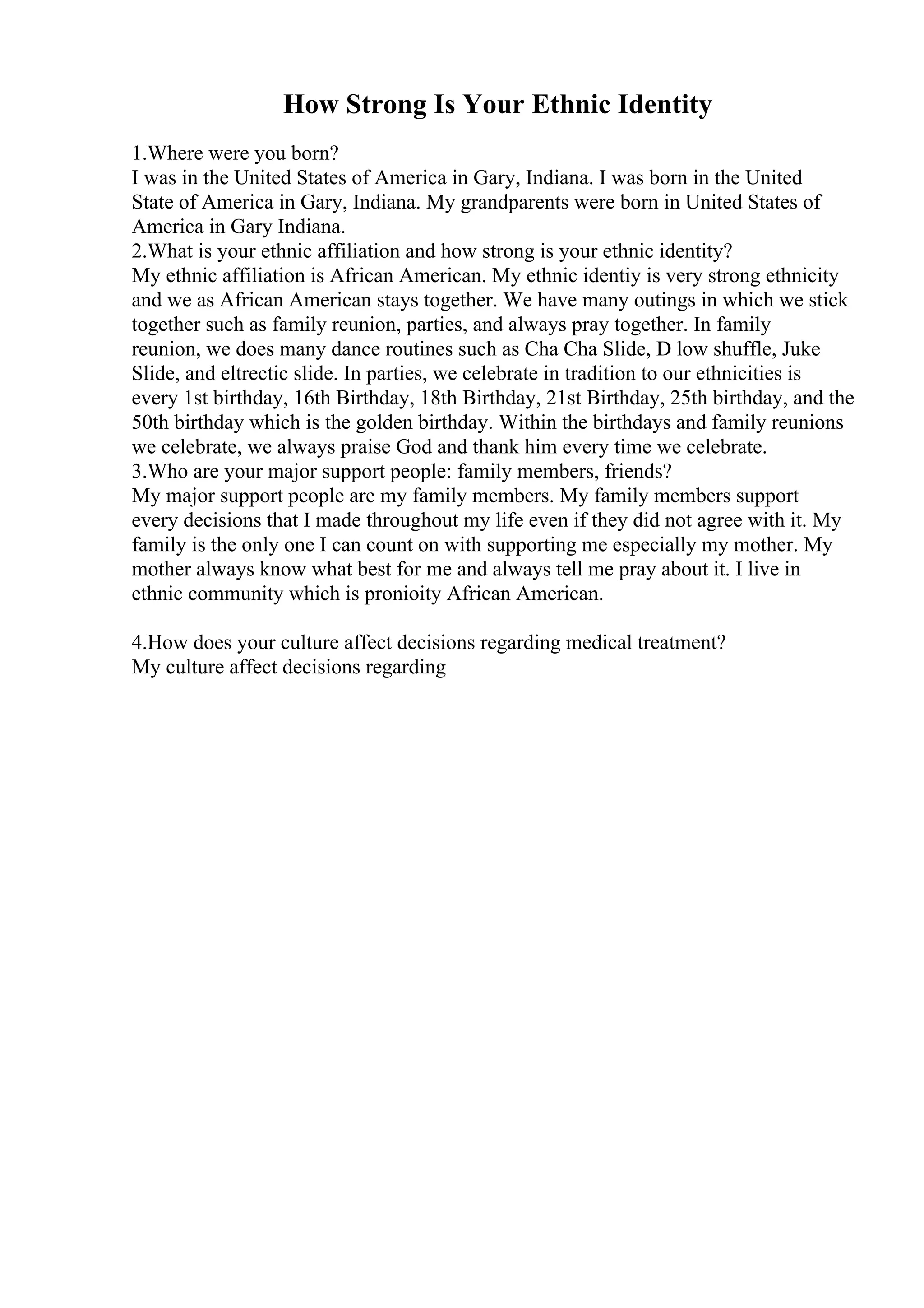 How Strong Is Your Ethnic Identity
1.Where were you born?
I was in the United States of America in Gary, Indiana. I was born in the United
State of America in Gary, Indiana. My grandparents were born in United States of
America in Gary Indiana.
2.What is your ethnic affiliation and how strong is your ethnic identity?
My ethnic affiliation is African American. My ethnic identiy is very strong ethnicity
and we as African American stays together. We have many outings in which we stick
together such as family reunion, parties, and always pray together. In family
reunion, we does many dance routines such as Cha Cha Slide, D low shuffle, Juke
Slide, and eltrectic slide. In parties, we celebrate in tradition to our ethnicities is
every 1st birthday, 16th Birthday, 18th Birthday, 21st Birthday, 25th birthday, and the
50th birthday which is the golden birthday. Within the birthdays and family reunions
we celebrate, we always praise God and thank him every time we celebrate.
3.Who are your major support people: family members, friends?
My major support people are my family members. My family members support
every decisions that I made throughout my life even if they did not agree with it. My
family is the only one I can count on with supporting me especially my mother. My
mother always know what best for me and always tell me pray about it. I live in
ethnic community which is pronioity African American.
4.How does your culture affect decisions regarding medical treatment?
My culture affect decisions regarding
 