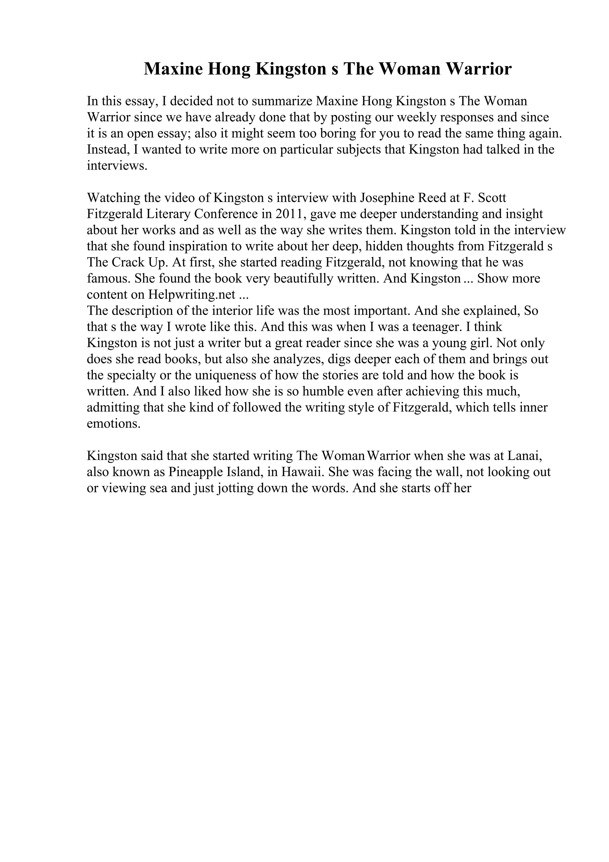 Maxine Hong Kingston s The Woman Warrior
In this essay, I decided not to summarize Maxine Hong Kingston s The Woman
Warrior since we have already done that by posting our weekly responses and since
it is an open essay; also it might seem too boring for you to read the same thing again.
Instead, I wanted to write more on particular subjects that Kingston had talked in the
interviews.
Watching the video of Kingston s interview with Josephine Reed at F. Scott
Fitzgerald Literary Conference in 2011, gave me deeper understanding and insight
about her works and as well as the way she writes them. Kingston told in the interview
that she found inspiration to write about her deep, hidden thoughts from Fitzgerald s
The Crack Up. At first, she started reading Fitzgerald, not knowing that he was
famous. She found the book very beautifully written. And Kingston ... Show more
content on Helpwriting.net ...
The description of the interior life was the most important. And she explained, So
that s the way I wrote like this. And this was when I was a teenager. I think
Kingston is not just a writer but a great reader since she was a young girl. Not only
does she read books, but also she analyzes, digs deeper each of them and brings out
the specialty or the uniqueness of how the stories are told and how the book is
written. And I also liked how she is so humble even after achieving this much,
admitting that she kind of followed the writing style of Fitzgerald, which tells inner
emotions.
Kingston said that she started writing The WomanWarrior when she was at Lanai,
also known as Pineapple Island, in Hawaii. She was facing the wall, not looking out
or viewing sea and just jotting down the words. And she starts off her
 