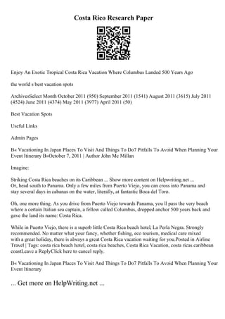 Costa Rico Research Paper
Enjoy An Exotic Tropical Costa Rica Vacation Where Columbus Landed 500 Years Ago
the world s best vacation spots
ArchivesSelect Month October 2011 (950) September 2011 (1541) August 2011 (3615) July 2011
(4524) June 2011 (4374) May 2011 (3977) April 2011 (50)
Best Vacation Spots
Useful Links
Admin Pages
В« Vacationing In Japan Places To Visit And Things To Do7 Pitfalls To Avoid When Planning Your
Event Itinerary В»October 7, 2011 | Author John Mc Millan
Imagine:
Striking Costa Rica beaches on its Caribbean ... Show more content on Helpwriting.net ...
Or, head south to Panama. Only a few miles from Puerto Viejo, you can cross into Panama and
stay several days in cabanas on the water, literally, at fantastic Boca del Toro.
Oh, one more thing. As you drive from Puerto Viejo towards Panama, you ll pass the very beach
where a certain Italian sea captain, a fellow called Columbus, dropped anchor 500 years back and
gave the land its name: Costa Rica.
While in Puerto Viejo, there is a superb little Costa Rica beach hotel, La Perla Negra. Strongly
recommended. No matter what your fancy, whether fishing, eco tourism, medical care mixed
with a great holiday, there is always a great Costa Rica vacation waiting for you.Posted in Airline
Travel | Tags: costa rica beach hotel, costa rica beaches, Costa Rica Vacation, costa ricas caribbean
coastLeave a ReplyClick here to cancel reply.
В« Vacationing In Japan Places To Visit And Things To Do7 Pitfalls To Avoid When Planning Your
Event Itinerary
... Get more on HelpWriting.net ...
 
