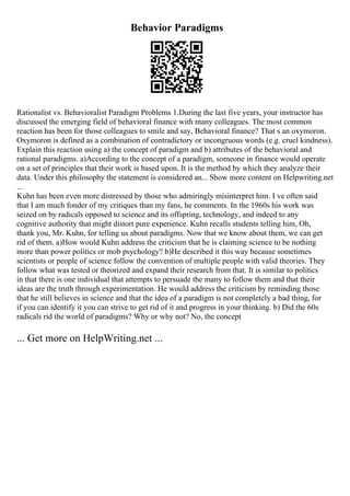 Behavior Paradigms
Rationalist vs. Behavioralist Paradigm Problems 1.During the last five years, your instructor has
discussed the emerging field of behavioral finance with many colleagues. The most common
reaction has been for those colleagues to smile and say, Behavioral finance? That s an oxymoron.
Oxymoron is defined as a combination of contradictory or incongruous words (e.g. cruel kindness).
Explain this reaction using a) the concept of paradigm and b) attributes of the behavioral and
rational paradigms. a)According to the concept of a paradigm, someone in finance would operate
on a set of principles that their work is based upon. It is the method by which they analyze their
data. Under this philosophy the statement is considered an... Show more content on Helpwriting.net
...
Kuhn has been even more distressed by those who admiringly misinterpret him. I ve often said
that I am much fonder of my critiques than my fans, he comments. In the 1960s his work was
seized on by radicals opposed to science and its offspring, technology, and indeed to any
cognitive authority that might distort pure experience. Kuhn recalls students telling him, Oh,
thank you, Mr. Kuhn, for telling us about paradigms. Now that we know about them, we can get
rid of them. a)How would Kuhn address the criticism that he is claiming science to be nothing
more than power politics or mob psychology? b)He described it this way because sometimes
scientists or people of science follow the convention of multiple people with valid theories. They
follow what was tested or theorized and expand their research from that. It is similar to politics
in that there is one individual that attempts to persuade the many to follow them and that their
ideas are the truth through experimentation. He would address the criticism by reminding those
that he still believes in science and that the idea of a paradigm is not completely a bad thing, for
if you can identify it you can strive to get rid of it and progress in your thinking. b) Did the 60s
radicals rid the world of paradigms? Why or why not? No, the concept
... Get more on HelpWriting.net ...
 