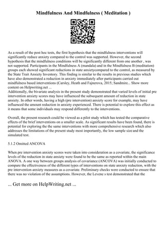 Mindfulness And Mindfulness ( Meditation )
As a result of the post hoc tests, the first hypothesis that the mindfulness interventions will
significantly reduce anxiety compared to the control was supported. However, the second
hypothesis that the mindfulness conditions will be significantly different from one another , was
not supported. Participants in the Mindfulness A (mandala) and in the Mindfulness B (meditation)
groups each showed significant reductions in state anxietycompared to the control, as measured by
the State Trait Anxiety Inventory. This finding is similar to the results in previous studies which
have also demonstrated a reduction in anxiety immediately after participants carried out
mindfulness based interventions (Carsley, Heath and Fajnerova, 2015; Sandmire... Show more
content on Helpwriting.net ...
Additionally, the bivariate analysis in the present study demonstrated that varied levels of initial pre
intervention anxiety scores may have influenced the subsequent amount of reduction in state
anxiety. In other words, having a high (pre intervention) anxiety score for example, may have
influenced the amount reduction in anxiety experienced. There is potential to explore this effect as
it means that some individuals may respond differently to the interventions.
Overall, the present research could be viewed as a pilot study which has tested the comparative
effects of the brief interventions on a smaller scale. As significant results have been found, there is
potential for exploring the the same interventions with more comprehensive research which also
addresses the limitations of the present study most importantly, the low sample size and the
simulated test.
5.1.2 Omitted ANCOVA
When pre intervention anxiety scores were taken into consideration as a covariate, the significance
levels of the reduction in state anxiety were found to be the same as reported within the main
ANOVA. A one way between groups analysis of covariance (ANCOVA) was initially conducted to
compare the effectiveness of the different types of interventions on state anxiety reduction, with the
pre intervention anxiety measures as a covariate. Preliminary checks were conducted to ensure that
there was no violation of the assumptions. However, the Levene s test demonstrated that the
... Get more on HelpWriting.net ...
 
