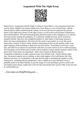 Acquainted With The Night Essay
Robert Frost s Acquainted with the Night is written in Terza Rima, a very uncommon form first
used by Dante Alighieri, the famous Italian poet. Terza Rima is a very cyclical form, with the
unusual rhyme scheme interlocking the stanzas. Frost uses this form to represent the cyclical
nature of his night time journeys to the edge of town, as well at the cyclical nature of depression
and suicidal ideation. The most interesting thing about this poem is how ambiguous it is, and how
Frost goes about creating the ambiguity. It is extremely straight forward, and is not hard to
interpret literally. However, this straightforwardness is what makes it interesting, because it
allows for many interpretations. The meter for this work is near perfect, in a way that seems
almost like a routine. It doesn t falter, and this could represent the way the speaker walks every
night, hoping to find something to shake him out of his misery. Terza Rima is not Frost s usual
fare, and while he was known to experiment with form, he wasn t known to do so without purpose.
The form plays well with the poem overall, with its repetitive nature and the repetitive nature of the
poem itself. I have been one acquainted... Show more content on Helpwriting.net ...
Acquainted is defined as to make someone aware of or familiar with , which could go either
way. Awareness requires next to nothing, so that could support a first walk theory, but I like
familiar more here, as it contributes to the idea that the night is something the speaker is truly
immersed in, something that has shaped him. I have walked out in rain and back in rain is
probably meant to be taken literally, as just the image of a man deciding to go for a stroll in the
rain implies many things, simply due to the fact that most people don t go for walks in the rain and
he will probably get
... Get more on HelpWriting.net ...
 