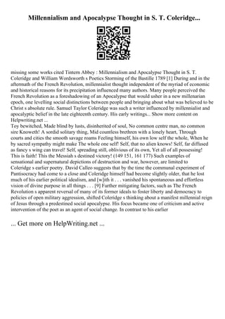 Millennialism and Apocalypse Thought in S. T. Coleridge...
missing some works cited Tintern Abbey : Millennialism and Apocalypse Thought in S. T.
Coleridge and William Wordsworth s Poetics Storming of the Bastille 1789 [1] During and in the
aftermath of the French Revolution, millennialist thought independent of the myriad of economic
and historical reasons for its precipitation influenced many authors. Many people perceived the
French Revolution as a foreshadowing of an Apocalypse that would usher in a new millenarian
epoch, one levelling social distinctions between people and bringing about what was believed to be
Christ s absolute rule. Samuel Taylor Coleridge was such a writer influenced by millennialist and
apocalyptic belief in the late eighteenth century. His early writings... Show more content on
Helpwriting.net ...
Toy bewitched, Made blind by lusts, disinherited of soul, No common centre man, no common
sire Knoweth! A sordid solitary thing, Mid countless brethren with a lonely heart, Through
courts and cities the smooth savage roams Feeling himself, his own low self the whole, When he
by sacred sympathy might make The whole one self! Self, that no alien knows! Self, far diffused
as fancy s wing can travel! Self, spreading still, oblivious of its own, Yet all of all possessing!
This is faith! This the Messiah s destined victory! (149 151, 161 177) Such examples of
sensational and supernatural depictions of destruction and war, however, are limited to
Coleridge s earlier poetry. David Calleo suggests that by the time the communal experiment of
Pantisocracy had come to a close and Coleridge himself had become slightly older, that he lost
much of his earlier political idealism, and [w]ith it . . . vanished his spontaneous and effortless
vision of divine purpose in all things . . . [9] Further mitigating factors, such as The French
Revolution s apparent reversal of many of its former ideals to foster liberty and democracy to
policies of open military aggression, shifted Coleridge s thinking about a manifest millennial reign
of Jesus through a predestined social apocalypse. His focus became one of criticism and active
intervention of the poet as an agent of social change. In contrast to his earlier
... Get more on HelpWriting.net ...
 