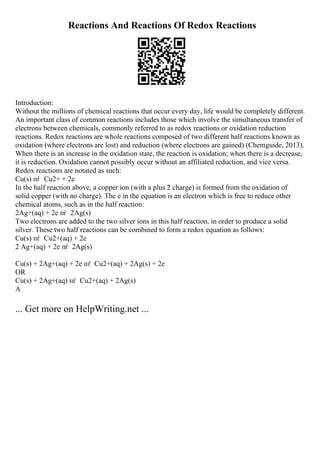 Reactions And Reactions Of Redox Reactions
Introduction:
Without the millions of chemical reactions that occur every day, life would be completely different.
An important class of common reactions includes those which involve the simultaneous transfer of
electrons between chemicals, commonly referred to as redox reactions or oxidation reduction
reactions. Redox reactions are whole reactions composed of two different half reactions known as
oxidation (where electrons are lost) and reduction (where electrons are gained) (Chemguide, 2013).
When there is an increase in the oxidation state, the reaction is oxidation; when there is a decrease,
it is reduction. Oxidation cannot possibly occur without an affiliated reduction, and vice versa.
Redox reactions are notated as such:
Cu(s) пѓ Cu2+ + 2e
In the half reaction above, a copper ion (with a plus 2 charge) is formed from the oxidation of
solid copper (with no charge). The e in the equation is an electron which is free to reduce other
chemical atoms, such as in the half reaction:
2Ag+(aq) + 2e пѓ 2Ag(s)
Two electrons are added to the two silver ions in this half reaction, in order to produce a solid
silver. These two half reactions can be combined to form a redox equation as follows:
Cu(s) пѓ Cu2+(aq) + 2e
2 Ag+(aq) + 2e пѓ 2Ag(s)
Cu(s) + 2Ag+(aq) + 2e пѓ Cu2+(aq) + 2Ag(s) + 2e
OR
Cu(s) + 2Ag+(aq) пѓ Cu2+(aq) + 2Ag(s)
A
... Get more on HelpWriting.net ...
 
