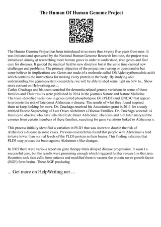 The Human Of Human Genome Project
The Human Genome Project has been introduced to us more than twenty five years from now. It
was Initiated and sponsored by the National Human Genome Research Institute, the project was
introduced aiming at researching more human genes in order to understand, read genes and find
cure for diseases. It guided the medical field to new direction but at the same time created new
challenges and problems. The primary objective of the project isn t wrong or questionable but
some believe its implications are. Genes are made of a molecule called DNA(deoxyribonucleic acid)
which contains the instructions for making every protein in the body. By studying and
understanding the genomesystem completely, we will be able to shed some light on how to... Show
more content on Helpwriting.net ...
Carlos Cruchaga and his team searched for dementia related genetic variations in some of these
families and Their results were published in 2014 in the journals Nature and Nature Medicine.
The team identified variations in genes called phospholipase D3 (PLD3) and UNC5C that appear
to promote the risk of late onset Alzheimer s disease. The results of what they found inspired
them to keep looking for more. Dr. Cruchaga received his Association grant in 2011 for a study
entitled Exome Sequencing of Late Onset Alzheimer s Disease Families. Dr. Cruchaga selected 14
families to observe who have inherited Late Onset Alzheimer. His team and him later analyzed the
exomes from certain members of these families, searching for gene variations linked to Alzheimer s.
This process initially identified a variation in PLD3 that was shown to double the risk of
Alzheimer s disease in some cases. Previous research has found that people with Alzheimer s tend
to have lower than normal levels of the PLD3 protein in their brains. This finding indicates that
PLD3 may protect the brain against Alzheimer s like changes.
In 2005 there were various report on gene therapy trials delayed disease progression. It wasn t a
successful cure, but the results were promising enough which triggered further research in that area.
Scientists took skin cells from patients and modified them to secrete the protein nerve growth factor
(NGF) form brains. These NGF producing
... Get more on HelpWriting.net ...
 