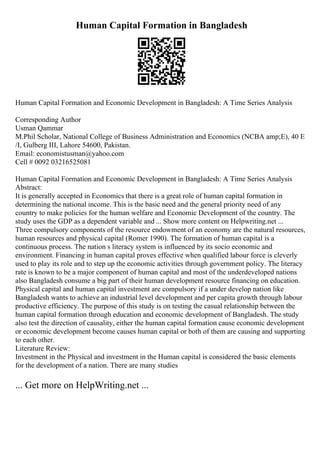Human Capital Formation in Bangladesh
Human Capital Formation and Economic Development in Bangladesh: A Time Series Analysis
Corresponding Author
Usman Qammar
M.Phil Scholar, National College of Business Administration and Economics (NCBA amp;E), 40 E
/I, Gulberg III, Lahore 54600, Pakistan.
Email: economistusman@yahoo.com
Cell # 0092 03216525081
Human Capital Formation and Economic Development in Bangladesh: A Time Series Analysis
Abstract:
It is generally accepted in Economics that there is a great role of human capital formation in
determining the national income. This is the basic need and the general priority need of any
country to make policies for the human welfare and Economic Development of the country. The
study uses the GDP as a dependent variable and ... Show more content on Helpwriting.net ...
Three compulsory components of the resource endowment of an economy are the natural resources,
human resources and physical capital (Romer 1990). The formation of human capital is a
continuous process. The nation s literacy system is influenced by its socio economic and
environment. Financing in human capital proves effective when qualified labour force is cleverly
used to play its role and to step up the economic activities through government policy. The literacy
rate is known to be a major component of human capital and most of the underdeveloped nations
also Bangladesh consume a big part of their human development resource financing on education.
Physical capital and human capital investment are compulsory if a under develop nation like
Bangladesh wants to achieve an industrial level development and per capita growth through labour
productive efficiency. The purpose of this study is on testing the casual relationship between the
human capital formation through education and economic development of Bangladesh. The study
also test the direction of causality, either the human capital formation cause economic development
or economic development become causes human capital or both of them are causing and supporting
to each other.
Literature Review:
Investment in the Physical and investment in the Human capital is considered the basic elements
for the development of a nation. There are many studies
... Get more on HelpWriting.net ...
 