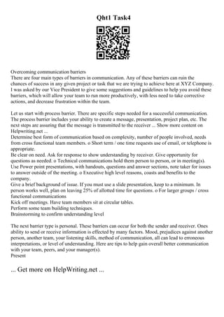 Qht1 Task4
Overcoming communication barriers
There are four main types of barriers in communication. Any of these barriers can ruin the
chances of success in any given project or task that we are trying to achieve here at XYZ Company.
I was asked by our Vice President to give some suggestions and guidelines to help you avoid these
barriers, which will allow your team to run more productively, with less need to take corrective
actions, and decrease frustration within the team.
Let us start with process barrier. There are specific steps needed for a successful communication.
The process barrier includes your ability to create a message, presentation, project plan, etc. The
next steps are assuring that the message is transmitted to the receiver ... Show more content on
Helpwriting.net ...
Determine best form of communication based on complexity, number of people involved, needs
from cross functional team members. o Short term / one time requests use of email, or telephone is
appropriate.
Be clear on need. Ask for response to show understanding by receiver. Give opportunity for
questions as needed. o Technical communications hold them person to person, or in meeting(s).
Use Power point presentations, with handouts, questions and answer sections, note taker for issues
to answer outside of the meeting. o Executive high level reasons, coasts and benefits to the
company.
Give a brief background of issue. If you must use a slide presentation, keep to a minimum. In
person works well, plan on leaving 25% of allotted time for questions. o For larger groups / cross
functional communications
Kick off meetings. Have team members sit at circular tables.
Perform some team building techniques.
Brainstorming to confirm understanding level
The next barrier type is personal. These barriers can occur for both the sender and receiver. Ones
ability to send or receive information is effected by many factors. Mood, prejudices against another
person, another team, your listening skills, method of communication, all can lead to erroneous
interpretations, or level of understanding. Here are tips to help gain overall better communication
with your team, peers, and your manager(s).
Present
... Get more on HelpWriting.net ...
 