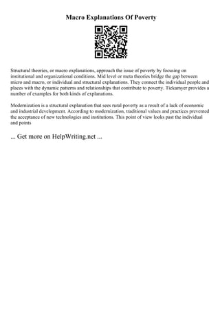 Macro Explanations Of Poverty
Structural theories, or macro explanations, approach the issue of poverty by focusing on
institutional and organizational conditions. Mid level or meta theories bridge the gap between
micro and macro, or individual and structural explanations. They connect the individual people and
places with the dynamic patterns and relationships that contribute to poverty. Tickamyer provides a
number of examples for both kinds of explanations.
Modernization is a structural explanation that sees rural poverty as a result of a lack of economic
and industrial development. According to modernization, traditional values and practices prevented
the acceptance of new technologies and institutions. This point of view looks past the individual
and points
... Get more on HelpWriting.net ...
 
