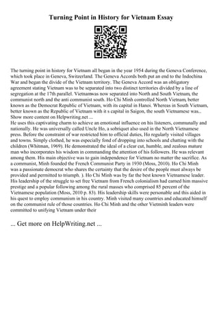 Turning Point in History for Vietnam Essay
The turning point in history for Vietnam all began in the year 1954 during the Geneva Conference,
which took place in Geneva, Switzerland. The Geneva Accords both put an end to the Indochina
War and began the divide of the Vietnam territory. The Geneva Accord was an obligatory
agreement stating Vietnam was to be separated into two distinct territories divided by a line of
segregation at the 17th parallel. Vietnamwas now separated into North and South Vietnam, the
communist north and the anti communist south. Ho Chi Minh controlled North Vietnam, better
known as the Democrat Republic of Vietnam, with its capital in Hanoi. Whereas in South Vietnam,
better known as the Republic of Vietnam with it s capital in Saigon, the south Vietnamese was...
Show more content on Helpwriting.net ...
He uses this captivating charm to achieve an emotional influence on his listeners, communally and
nationally. He was universally called Uncle Ho, a sobriquet also used in the North Vietnamese
press. Before the constraint of war restricted him to official duties, Ho regularly visited villages
and towns. Simply clothed, he was especially fond of dropping into schools and chatting with the
children (Whitman, 1969). He demonstrated the ideal of a clear cut, humble, and zealous mature
man who incorporates his wisdom in commanding the attention of his followers. He was relevant
among them. His main objective was to gain independence for Vietnam no matter the sacrifice. As
a communist, Minh founded the French Communist Party in 1930 (Moss, 2010). Ho Chi Minh
was a passionate democrat who shares the certainty that the desire of the people must always be
provided and permitted to triumph. ). Ho Chi Minh was by far the best known Vietnamese leader.
His leadership of the struggle to set free Vietnam from French colonialism had earned him massive
prestige and a popular following among the rural masses who comprised 85 percent of the
Vietnamese population (Moss, 2010 p. 83). His leadership skills were personable and this aided in
his quest to employ communism in his country. Minh visited many countries and educated himself
on the communist rule of those countries. Ho Chi Minh and the other Vietminh leaders were
committed to unifying Vietnam under their
... Get more on HelpWriting.net ...
 