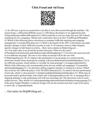 Click Fraud and Ad Essay
1.) An API user is given an account but is not able to view that account through the interface. The
reason being: c.APIuserhasAPIOnly access 2.) API allows developers to use applications that:
d.InteractdirectlywiththeAdWordsserver3.) Bud would like to test new logic that uses API without
modifying his live campaigns. Which tools would allow him to do this? b.AdWordsAPISandbox
4.) Which of the following allows advertisers to automate AdWords reporting and campaign
management? a.UseofanAPIwebservice 5.) What is the benefit of the API? a.Advertisers can make
dynamic changes to their AdWords accounts at scale. 6.) If someone wants to make frequent,
specific changes to bids based on criteria... Show more content on Helpwriting.net ...
16.) You make edits to an ad and the position decreases. What was the cause?
d.Theeditedversionislessrelevanttothekeywordswithintheadgroup.17.) You have the same keyword
in two different ad groups. The one to win within an auction will be the one with:
b.Thebestqualityscore 18.) To improve the performance of an ad group on a search network,
advertisers should create ad groups by creating: b.Keywordsthatarealsoincludedintheadtext 19.) In
an AdWords account, which statistic is viewable for each ad group? c.Averagecostperclick20.)
Which of the following is the recommended action for new mobile ad campaigns? a.Useamobile
optimizedlandingpage 21.) An advertiser selling computer monitors is writing new ad text. Which
line of ad text fits AdWords policy? d.20 70%offLCDmonitors22.) To achieve the best performance
of text ads, which is a best practice? c.Includewordslikefindandsearchintheadtext 23.) What type of
keywords tend to perform better with mobile ads? d.Shortgeneralkeywords 24.) A campaign that is
targeting desktops is only performing well with text and image ads. The advertisers want to reach
mobile devices. They should: b.Createaseparateadgroupformobileadswithintheexistingcampaign.25.)
If the query Seattle Plumbers is entered, Google will use the location term that is part of the query
to show ads: a.TargetedtoSeattle
... Get more on HelpWriting.net ...
 