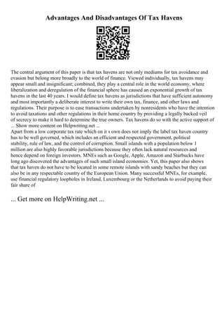 Advantages And Disadvantages Of Tax Havens
The central argument of this paper is that tax havens are not only mediums for tax avoidance and
evasion but belong more broadly to the world of finance. Viewed individually, tax havens may
appear small and insignificant; combined, they play a central role in the world economy, where
liberalization and deregulation of the financial sphere has caused an exponential growth of tax
havens in the last 40 years. I would define tax havens as jurisdictions that have sufficient autonomy
and most importantly a deliberate interest to write their own tax, finance, and other laws and
regulations. Their purpose is to ease transactions undertaken by nonresidents who have the intention
to avoid taxations and other regulations in their home country by providing a legally backed veil
of secrecy to make it hard to determine the true owners. Tax havens do so with the active support of
... Show more content on Helpwriting.net ...
Apart from a low corporate tax rate which on it s own does not imply the label tax haven country
has to be well governed, which includes an efficient and respected government, political
stability, rule of law, and the control of corruption. Small islands with a population below 1
million are also highly favorable jurisdictions because they often lack natural resources and
hence depend on foreign investors. MNEs such as Google, Apple, Amazon and Starbucks have
long ago discovered the advantages of such small island economies. Yet, this paper also shows
that tax haven do not have to be located in some remote islands with sandy beaches but they can
also be in any respectable country of the European Union. Many successful MNEs, for example,
use financial regulatory loopholes in Ireland, Luxembourg or the Netherlands to avoid paying their
fair share of
... Get more on HelpWriting.net ...
 