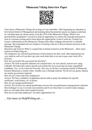 Minnesota Viking Interview Paper
I have been a Minnesota Vikings fan as long as I can remember. After beginning my education at
the Carlson School of Management and learning about the potential careers my degree could lead
to, I decided upon my dream career, to be the CFO of the Minnesota Vikings. When I was
presented this assignment I viewed it as both an opportunity to connect the concepts discussed in
class to a business setting and to learn about the organization I want to work for. I found Lisa
Larson s information on the Minnesota Vikings front office webpage and sent her a LinkedIn
message. She responded and was receptive to meeting with me to discuss human resources at the
Minnesota Vikings.
Questions and Answers What is a typical day in human resources at the Minnesota ... Show more
content on Helpwriting.net ...
The employees are self motivated because of their passion for their work. Most departments are
very small as well so if you don t get your work done there is no one to pass your work off to
(Larson).
How do you recruit? Do you recruit for diversity?
Answer: We look at specific industries for external hires, we visit schools, and are now using
LinkedIn. We had used a sports specific job website but were receiving too many unqualified
candidates. Yes, we do recruit for diversity. One way we do this is recruiting outside of Minnesota
because Minnesota is mainly white. Another way is through referrals. We do not use quotas. Quotas
are mainly government imposed.
How do you screen and select employees?
Answer: We have a database of applicants and are able to query the database for specific
certificates, work history, etc. (Larson).
How do you manage performance?
Answer: We do have use annual performance reviews but our performance managementis informal.
One technique we use is to track conversations and if over time there is a need to make changes,
then we will make them when needed (Larson).
How do you develop employees? Are there opportunities for
... Get more on HelpWriting.net ...
 