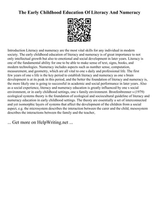 The Early Childhood Education Of Literacy And Numeracy
Introduction Literacy and numeracy are the most vital skills for any individual in modern
society. The early childhood education of literacy and numeracy is of great importance to not
only intellectual growth but also to emotional and social development in later years. Literacy is
one of the fundamental ability for one to be able to make sense of text, signs, books, and
modern technologies. Numeracy includes aspects such as number sense, computation,
measurement, and geometry, which are all vital to one s daily and professional life. The first
few years of one s life is the key period to establish literacy and numeracy as one s brain
development is at its peak in this period, and the better the foundation of literacy and numeracy is,
the more likely one is going to successful in academic and social performance in later years. Also
as a social experience, literacy and numeracy education is greatly influenced by one s social
environment, or in early childhood settings, one s family environment. Bronfenbrenner s (1979)
ecological systems theory is the foundation of ecological and sociocultural guideline of literacy and
numeracy education in early childhood settings. The theory are essentially a set of interconnected
and yet isomorphic layers of systems that affect the development of the children from a social
aspect, e.g. the microsystem describes the interaction between the carer and the child, mesosystem
describes the interactions between the family and the teacher,
... Get more on HelpWriting.net ...
 