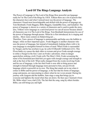 Lord Of The Rings Language Analysis
The Power of Language in The Lord of the Rings How powerful can language
really be? In The Lord of the Rings by J.R.R. Tolkien there are a lot of powers that
the characters have and what I noticed most was the power of language. The
characters I found most knowledgeable and skilled with the power of language are
Tom Bombadil, Frodo Baggins, Bilbo Baggins, Gandalfthe Grey, and Galadriel. The
power of language is shown in a variety of characters and is used to guide the story,
also, Tolkien views language as a universal power we can all access because almost
all characters use it in The Lord of the Rings. Tom Bombadil demonstrates his use of
the power of language through poems. When he is first introduced, he is singing and
shortly... Show more content on Helpwriting.net ...
Therefore, Tom s power of language is unmeasurable and helps save the hobbits in
danger, while on their important quest.. Frodo Baggins is another character who
uses the power of language, but instead of immediately helping others with it, he
uses language to strengthen himself in times of need. When Frodo is surrounded
by Nazgul, and he has nowhere to go, he yells O Elbereth! Gilthoniel (221). This
Elven battle cry causes the dark riders to scream and gives Frodo enough courage
to strike a Nazgul in the foot. Later on Frodo s adventure, when in danger
again,before striking a troll, Frodo yells The Shire! (364). Frodo screaming the
name of his homeland provided him yet again with enough courage and strength to
stab at the foot of the troll. What really changed from the events involving Frodo
and his use of language, is the fact that Frodo is now able to bring power and
strength to himself through language more personal to him, not just Elvish
language which is powerful on its own. The thing that stands out to me when it
comes to Bilbo and his power of language, is the fact that his forms of language;
songs and poems, are rejuvenating to others when he isn t even around. During his
journey with Aragorn and the hobbits, Sam sings a song that brings joy to
everyone and lightens the mood when they are down. He then says I learned it from
Mr. Bilbo when I was a lad (210). The fact that the song, sung by others besides
Bilbo, can still brings joy and light
 