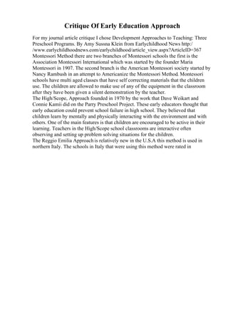 Critique Of Early Education Approach
For my journal article critique I chose Development Approaches to Teaching: Three
Preschool Programs. By Amy Sussna Klein from Earlychildhood News http:/
/www.earlychildhoodnews.com/earlychildhood/article_view.aspx?ArticleID=367
Montessori Method there are two branches of Montessori schools the first is the
Association Montessori International which was started by the founder Maria
Montessori in 1907. The second branch is the American Montessori society started by
Nancy Rambush in an attempt to Americanize the Montessori Method. Montessori
schools have multi aged classes that have self correcting materials that the children
use. The children are allowed to make use of any of the equipment in the classroom
after they have been given a silent demonstration by the teacher.
The High/Scope, Approach founded in 1970 by the work that Dave Weikart and
Connie Kamii did on the Parry Preschool Project. These early educators thought that
early education could prevent school failure in high school. They believed that
children learn by mentally and physically interacting with the environment and with
others. One of the main features is that children are encouraged to be active in their
learning. Teachers in the High/Scope school classrooms are interactive often
observing and setting up problem solving situations for the children.
The Reggio Emilia Approach is relatively new in the U.S.A this method is used in
northern Italy. The schools in Italy that were using this method were rated in
 