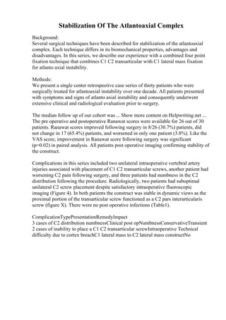 Stabilization Of The Atlantoaxial Complex
Background:
Several surgical techniques have been described for stabilization of the atlantoaxial
complex. Each technique differs in its biomechanical properties, advantages and
disadvantages. In this series, we describe our experience with a combined four point
fixation technique that combines C1 C2 transarticular with C1 lateral mass fixation
for atlanto axial instability.
Methods:
We present a single center retrospective case series of thirty patients who were
surgically treated for atlantoaxial instability over one decade. All patients presented
with symptoms and signs of atlanto axial instability and consequently underwent
extensive clinical and radiological evaluation prior to surgery.
The median follow up of our cohort was ... Show more content on Helpwriting.net ...
The pre operative and postoperative Ranawat scores were available for 26 out of 30
patients. Ranawat scores improved following surgery in 8/26 (30.7%) patients, did
not change in 17 (65.4%) patients, and worsened in only one patient (3.8%). Like the
VAS score, improvement in Ranawat score following surgery was significant
(p=0.02) in paired analysis. All patients post operative imaging confirming stability of
the construct.
Complications in this series included two unilateral intraoperative vertebral artery
injuries associated with placement of C1 C2 transarticular screws, another patient had
worsening C2 pain following surgery, and three patients had numbness in the C2
distribution following the procedure. Radiologically, two patients had suboptimal
unilateral C2 screw placement despite satisfactory intraoperative fluoroscopic
imaging (Figure 4). In both patients the construct was stable in dynamic views as the
proximal portion of the transarticular screw functioned as a C2 pars interarticularis
screw (figure X). There were no post operative infections (Table1).
ComplicationTypePresentationRemedyImpact
3 cases of C2 distribution numbnessClinical post opNumbnessConservativeTransient
2 cases of inability to place a C1 C2 transarticular screwIntraoperative Technical
difficulty due to cortex breachC1 lateral mass to C2 lateral mass constructNo
 