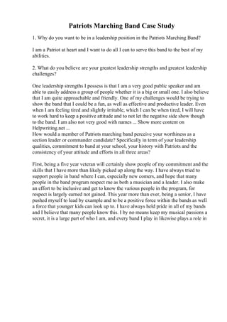 Patriots Marching Band Case Study
1. Why do you want to be in a leadership position in the Patriots Marching Band?
I am a Patriot at heart and I want to do all I can to serve this band to the best of my
abilities.
2. What do you believe are your greatest leadership strengths and greatest leadership
challenges?
One leadership strengths I possess is that I am a very good public speaker and am
able to easily address a group of people whether it is a big or small one. I also believe
that I am quite approachable and friendly. One of my challenges would be trying to
show the band that I could be a fun, as well as effective and productive leader. Even
when I am feeling tired and slightly irritable, which I can be when tired, I will have
to work hard to keep a positive attitude and to not let the negative side show though
to the band. I am also not very good with names ... Show more content on
Helpwriting.net ...
How would a member of Patriots marching band perceive your worthiness as a
section leader or commander candidate? Specifically in term of your leadership
qualities, commitment to band at your school, your history with Patriots and the
consistency of your attitude and efforts in all three areas?
First, being a five year veteran will certainly show people of my commitment and the
skills that I have more than likely picked up along the way. I have always tried to
support people in band where I can, especially new comers, and hope that many
people in the band program respect me as both a musician and a leader. I also make
an effort to be inclusive and get to know the various people in the program, for
respect is largely earned not gained. This year more than ever, being a senior, I have
pushed myself to lead by example and to be a positive force within the bands as well
a force that younger kids can look up to. I have always held pride in all of my bands
and I believe that many people know this. I by no means keep my musical passions a
secret, it is a large part of who I am, and every band I play in likewise plays a role in
 