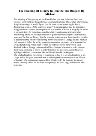The Meaning Of Liturgy In Here Be The Dragons By
Michael...
The meaning of liturgy may not be debatable but how that definition functions
becomes contestable as it is performed in different settings. Thus, when interpreting a
liturgical theology, it would figure, that the same notion would apply. Joyce
Zimmerman writes, ...Who interprets liturgy? Is the realization that the practice of
liturgyinvolves a number of competencies at a number of levels. Liturgy by its nature
is not static there by constitutes a multileveled evaluation and approach when
interpreting. There are no set parameters or guidelines that designate the functional
aspects of the liturgy. Liturgy has the potential to take on any form it desires in order
to accomplish the objective of moving people to discourse. Liturgy has this Michael
Jacksonappeal. It has the ability to conform to certain parameters when needed but
always functioning within itself to meet its on transcendent perspective. Like
Michael Jackson, liturgy can masks itself in a litany of otherness in order to make
itself more appealing to others in order to further the discourse. James Baldwin
highlights Michael s chameleon like abilities in Here be the Dragons,
The Michael Jackson cacophony is fascinating in that it is not about Jackson at all.
I hope he has the good sense to know it and the good fortune to snatch his life out
of the jaws of a carnivorous success. He will not swiftly be forgiven for having
turned so many tables, for he damn sure grabbed the brass ring, and the man who
broke the
 
