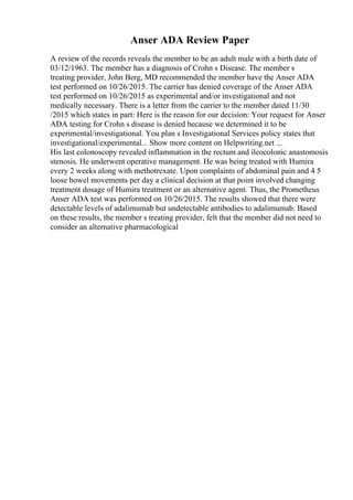 Anser ADA Review Paper
A review of the records reveals the member to be an adult male with a birth date of
03/12/1963. The member has a diagnosis of Crohn s Disease. The member s
treating provider, John Berg, MD recommended the member have the Anser ADA
test performed on 10/26/2015. The carrier has denied coverage of the Anser ADA
test performed on 10/26/2015 as experimental and/or investigational and not
medically necessary. There is a letter from the carrier to the member dated 11/30
/2015 which states in part: Here is the reason for our decision: Your request for Anser
ADA testing for Crohn s disease is denied because we determined it to be
experimental/investigational. You plan s Investigational Services policy states that
investigational/experimental... Show more content on Helpwriting.net ...
His last colonoscopy revealed inflammation in the rectum and ileocolonic anastomosis
stenosis. He underwent operative management. He was being treated with Humira
every 2 weeks along with methotrexate. Upon complaints of abdominal pain and 4 5
loose bowel movements per day a clinical decision at that point involved changing
treatment dosage of Humira treatment or an alternative agent. Thus, the Prometheus
Anser ADA test was performed on 10/26/2015. The results showed that there were
detectable levels of adalimumab but undetectable antibodies to adalimumab. Based
on these results, the member s treating provider, felt that the member did not need to
consider an alternative pharmacological
 