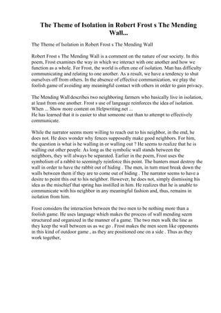 The Theme of Isolation in Robert Frost s The Mending
Wall...
The Theme of Isolation in Robert Frost s The Mending Wall
Robert Frost s The Mending Wall is a comment on the nature of our society. In this
poem, Frost examines the way in which we interact with one another and how we
function as a whole. For Frost, the world is often one of isolation. Man has difficulty
communicating and relating to one another. As a result, we have a tendency to shut
ourselves off from others. In the absence of effective communication, we play the
foolish game of avoiding any meaningful contact with others in order to gain privacy.
The Mending Walldescribes two neighboring farmers who basically live in isolation,
at least from one another. Frost s use of language reinforces the idea of isolation.
When ... Show more content on Helpwriting.net ...
He has learned that it is easier to shut someone out than to attempt to effectively
communicate.
While the narrator seems more willing to reach out to his neighbor, in the end, he
does not. He does wonder why fences supposedly make good neighbors. For him,
the question is what is he walling in or walling out ? He seems to realize that he is
walling out other people. As long as the symbolic wall stands between the
neighbors, they will always be separated. Earlier in the poem, Frost uses the
symbolism of a rabbit to seemingly reinforce this point. The hunters must destroy the
wall in order to have the rabbit out of hiding . The men, in turn must break down the
walls between them if they are to come out of hiding . The narrator seems to have a
desire to point this out to his neighbor. However, he does not, simply dismissing his
idea as the mischief that spring has instilled in him. He realizes that he is unable to
communicate with his neighbor in any meaningful fashion and, thus, remains in
isolation from him.
Frost considers the interaction between the two men to be nothing more than a
foolish game. He uses language which makes the process of wall mending seem
structured and organized in the manner of a game. The two men walk the line as
they keep the wall between us as we go . Frost makes the men seem like opponents
in this kind of outdoor game , as they are positioned one on a side . Thus as they
work together,
 