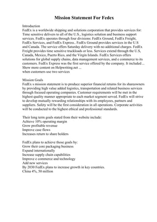 Mission Statement For Fedex
Introduction
FedEx is a worldwide shipping and solutions corporation that provides services for:
Time sensitive delivers to all of the U.S., logistics solution and business support
services. FedEx operates through four divisions: FedEx Ground, FedEx Freight,
FedEx Services, and FedEx Express.. FedEx Ground provides services in the U.S
and Canada. The service offers Saturday delivery with no additional charges. FedEx
Freight provides time sensitive truckloads or less. Services extend through the U.S,
Canada, Mexico, Puerto Rico, and the Virgin Islands. FedEx Services offers
solutions for global supply chains, data management services, and e commerce to its
customers. FedEx Express was the first service offered by the company. It included...
Show more content on Helpwriting.net ...
when customers use two services
Mission Goals
FedEx s mission statement is to produce superior financial returns for its shareowners
by providing high value added logistics, transportation and related business services
through focused operating companies. Customer requirements will be met in the
highest quality manner appropriate to each market segment served. FedEx will strive
to develop mutually rewarding relationships with its employees, partners and
suppliers. Safety will be the first consideration in all operations. Corporate activities
will be conducted to the highest ethical and professional standards.
Their long term goals stated from their website include:
Achieve 10% operating margin
Grow profitable revenue
Improve case flows
Increases return to share holders
FedEx plans to achieve those goals by:
Grow their core packaging business
Expand internationally
Increase supply chain capabilities
Improve e commerce and technology
Add new services
By 2030 FedEx plans to increase growth in key countries.
China 4%, 50 million
 