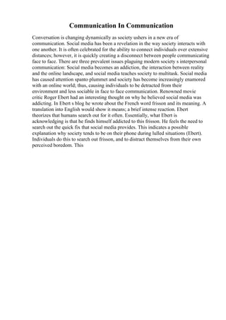 Communication In Communication
Conversation is changing dynamically as society ushers in a new era of
communication. Social media has been a revelation in the way society interacts with
one another. It is often celebrated for the ability to connect individuals over extensive
distances; however, it is quickly creating a disconnect between people communicating
face to face. There are three prevalent issues plaguing modern society s interpersonal
communication: Social media becomes an addiction, the interaction between reality
and the online landscape, and social media teaches society to multitask. Social media
has caused attention spanto plummet and society has become increasingly enamored
with an online world; thus, causing individuals to be detracted from their
environment and less sociable in face to face communication. Renowned movie
critic Roger Ebert had an interesting thought on why he believed social media was
addicting. In Ebert s blog he wrote about the French word frisson and its meaning. A
translation into English would show it means; a brief intense reaction. Ebert
theorizes that humans search out for it often. Essentially, what Ebert is
acknowledging is that he finds himself addicted to this frisson. He feels the need to
search out the quick fix that social media provides. This indicates a possible
explanation why society tends to be on their phone during lulled situations (Ebert).
Individuals do this to search out frisson, and to distract themselves from their own
perceived boredom. This
 