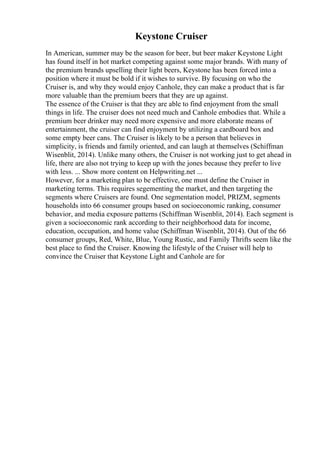 Keystone Cruiser
In American, summer may be the season for beer, but beer maker Keystone Light
has found itself in hot market competing against some major brands. With many of
the premium brands upselling their light beers, Keystone has been forced into a
position where it must be bold if it wishes to survive. By focusing on who the
Cruiser is, and why they would enjoy Canhole, they can make a product that is far
more valuable than the premium beers that they are up against.
The essence of the Cruiser is that they are able to find enjoyment from the small
things in life. The cruiser does not need much and Canhole embodies that. While a
premium beer drinker may need more expensive and more elaborate means of
entertainment, the cruiser can find enjoyment by utilizing a cardboard box and
some empty beer cans. The Cruiser is likely to be a person that believes in
simplicity, is friends and family oriented, and can laugh at themselves (Schiffman
Wisenblit, 2014). Unlike many others, the Cruiser is not working just to get ahead in
life, there are also not trying to keep up with the jones because they prefer to live
with less. ... Show more content on Helpwriting.net ...
However, for a marketing plan to be effective, one must define the Cruiser in
marketing terms. This requires segementing the market, and then targeting the
segments where Cruisers are found. One segmentation model, PRIZM, segments
households into 66 consumer groups based on socioeconomic ranking, consumer
behavior, and media exposure patterns (Schiffman Wisenblit, 2014). Each segment is
given a socioeconomic rank according to their neighborhood data for income,
education, occupation, and home value (Schiffman Wisenblit, 2014). Out of the 66
consumer groups, Red, White, Blue, Young Rustic, and Family Thrifts seem like the
best place to find the Cruiser. Knowing the lifestyle of the Cruiser will help to
convince the Cruiser that Keystone Light and Canhole are for
 