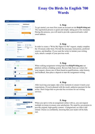 Essay On Birds In English 700
Words
1. Step
To get started, you must first create an account on site HelpWriting.net.
The registration process is quick and simple, taking just a few moments.
During this process, you will need to provide a password and a valid
email address.
2. Step
In order to create a "Write My Paper For Me" request, simply complete
the 10-minute order form. Provide the necessary instructions, preferred
sources, and deadline. If you want the writer to imitate your writing
style, attach a sample of your previous work.
3. Step
When seeking assignment writing help fromHelpWriting.net, our
platform utilizes a bidding system. Review bids from our writers for
your request, choose one of them based on qualifications, order history,
and feedback, then place a deposit to start the assignment writing.
4. Step
After receiving your paper, take a few moments to ensure it meets your
expectations. If you're pleased with the result, authorize payment for the
writer. Don't forget that we provide free revisions for our writing
services.
5. Step
When you opt to write an assignment online with us, you can request
multiple revisions to ensure your satisfaction. We stand by our promise to
provide original, high-quality content - if plagiarized, we offer a full
refund. Choose us confidently, knowing that your needs will be fully
met.
Essay On Birds In English 700 Words Essay On Birds In English 700 Words
 