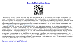 Essay On Black African History
I chose this class because I wanted to know more about Black/African history. As we all know society seem to lack in that department when it
comes to teaching about it. Black humanities sounded like a great class to farther increase my knowledge about African and Black people. I
really don't know what my expectation was to be honest. I just tried to go in with an open mind and hope I found something interesting. Also, I
hoped that the history was treated with respect. I have experience before when Black/African history was brought up (not often of course) some
teachers spoken about the subject with a condescending tones. Anyways, the class was ok. I did feel that the class was taught in a way to not
offend the white people in the room. I felt...show more content...
I was up and down about the class. Some days I loved the class and some days I hated it. What I got out this class is how vastly talented we
are and how rich our history is. You had links for days, and it had all type of perspectives so you we was sure to find something that we could
relate to. Malcolm X is still number one in my book. I honestly believe if we followed Malcolm X plan we would be better off. Our problem
was not our inability to be around white people but Jim Crow. Jim Crow was installed to deliberately destroy our progress. Malcolm saw that
and he was able to separate Jim Crow from Segregation while others seen them as synonyms. What I disliked the most about the class
including what I said before was how the power points was too opinionated regardless if I agree with them or not and not fact based. I just
wanted to know the information, and I will form my own opinion once I heard the facts. I was not given that opportunity for most of the power
point. I was just given their interpretations and opinions. If I could rewind time, I would be a lot more vocal. I was becoming more vocal at the
end, but I really felt that I should have provided another side to the
Get more content on HelpWriting.net
 