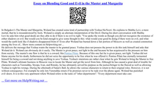 Essay on Blending Good and Evil in the Master and Margarita
In Bulgakov's The Master and Margarita, Woland has created some kind of partnership with Yeshua Ha
–Nozri. He explains to Matthu Levi, a mere
mortal, that he is misunderstood by fools. Woland is simply an alternate interpretation of the Devil. During his short conversation with Matthu
Levi he asks him what good deeds are they able to do if there is no evil to right. "You spoke the words as though you did not recognize the existence of
either shadows or evil. But would you be kind enough to give some thought to this: what would your good be doing if there were no evil, and what
would the earth look like if shadows disappeared from it? Even after Woland has burned down a fair portion of Moscow as well as created commotion
among the lives of... Show more content on Helpwriting.net ...
He delivers the message that Yeshua wants the master to be granted peace. Yeshua does not possess the power to do this task himself and asks that
Woland do it. Woland can obviously do it easily. The Master is given peace, not light in the end because he has acquiesced to the pressure on him
from society. The master's one flaw is that he is a coward, like Pontius Pilate. Because of this one fact he is given peace, not light. Yeshua did not
blame anyone for his death, furthermore he did not seize the opportunity to be free when he was offered it. Pontius Pilate has eternally tormented
himself for being a coward and not doing anything to save Yeshua. Yeshua's intentions are rather clear when he gets Woland to bring the Master to free
Pilate. Woland's ultimate business in Moscow was to locate the Master and get the novel from him. Although he has caused a great deal of trouble for
characters such as Varenuhka, Styopa, Ivan, and Rimsky, he has ultimately served his purpose as the justice
–bringer to the flawed as well as allowing
Yeshua to right his wrongs. During the aftermath of Satan's Ball, he allows the various characters to return to their original roles. However, it is not
without consequence. For example he only lets Varenuhka return if he promises never to be rude over the phone again. Woland has punished
evil–doers. It is in this very apartment where Woland refers to the tasks of "other departments". "Every department must take care
... Get more on HelpWriting.net ...
 