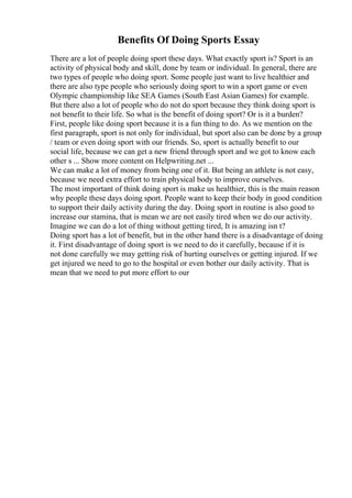 Benefits Of Doing Sports Essay
There are a lot of people doing sport these days. What exactly sport is? Sport is an
activity of physical body and skill, done by team or individual. In general, there are
two types of people who doing sport. Some people just want to live healthier and
there are also type people who seriously doing sport to win a sport game or even
Olympic championship like SEA Games (South East Asian Games) for example.
But there also a lot of people who do not do sport because they think doing sport is
not benefit to their life. So what is the benefit of doing sport? Or is it a burden?
First, people like doing sport because it is a fun thing to do. As we mention on the
first paragraph, sport is not only for individual, but sport also can be done by a group
/ team or even doing sport with our friends. So, sport is actually benefit to our
social life, because we can get a new friend through sport and we got to know each
other s ... Show more content on Helpwriting.net ...
We can make a lot of money from being one of it. But being an athlete is not easy,
because we need extra effort to train physical body to improve ourselves.
The most important of think doing sport is make us healthier, this is the main reason
why people these days doing sport. People want to keep their body in good condition
to support their daily activity during the day. Doing sport in routine is also good to
increase our stamina, that is mean we are not easily tired when we do our activity.
Imagine we can do a lot of thing without getting tired, It is amazing isn t?
Doing sport has a lot of benefit, but in the other hand there is a disadvantage of doing
it. First disadvantage of doing sport is we need to do it carefully, because if it is
not done carefully we may getting risk of hurting ourselves or getting injured. If we
get injured we need to go to the hospital or even bother our daily activity. That is
mean that we need to put more effort to our
 