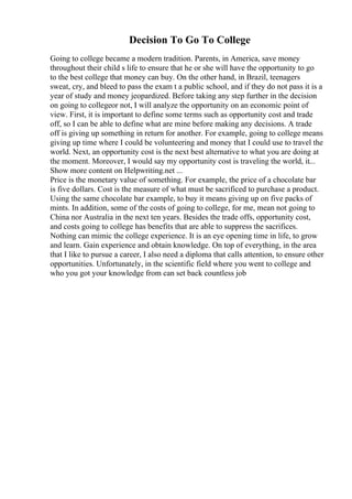 Decision To Go To College
Going to college became a modern tradition. Parents, in America, save money
throughout their child s life to ensure that he or she will have the opportunity to go
to the best college that money can buy. On the other hand, in Brazil, teenagers
sweat, cry, and bleed to pass the exam t a public school, and if they do not pass it is a
year of study and money jeopardized. Before taking any step further in the decision
on going to collegeor not, I will analyze the opportunity on an economic point of
view. First, it is important to define some terms such as opportunity cost and trade
off, so I can be able to define what are mine before making any decisions. A trade
off is giving up something in return for another. For example, going to college means
giving up time where I could be volunteering and money that I could use to travel the
world. Next, an opportunity cost is the next best alternative to what you are doing at
the moment. Moreover, I would say my opportunity cost is traveling the world, it...
Show more content on Helpwriting.net ...
Price is the monetary value of something. For example, the price of a chocolate bar
is five dollars. Cost is the measure of what must be sacrificed to purchase a product.
Using the same chocolate bar example, to buy it means giving up on five packs of
mints. In addition, some of the costs of going to college, for me, mean not going to
China nor Australia in the next ten years. Besides the trade offs, opportunity cost,
and costs going to college has benefits that are able to suppress the sacrifices.
Nothing can mimic the college experience. It is an eye opening time in life, to grow
and learn. Gain experience and obtain knowledge. On top of everything, in the area
that I like to pursue a career, I also need a diploma that calls attention, to ensure other
opportunities. Unfortunately, in the scientific field where you went to college and
who you got your knowledge from can set back countless job
 
