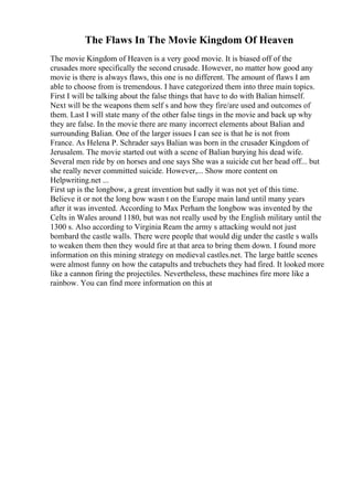 The Flaws In The Movie Kingdom Of Heaven
The movie Kingdom of Heaven is a very good movie. It is biased off of the
crusades more specifically the second crusade. However, no matter how good any
movie is there is always flaws, this one is no different. The amount of flaws I am
able to choose from is tremendous. I have categorized them into three main topics.
First I will be talking about the false things that have to do with Balian himself.
Next will be the weapons them self s and how they fire/are used and outcomes of
them. Last I will state many of the other false tings in the movie and back up why
they are false. In the movie there are many incorrect elements about Balian and
surrounding Balian. One of the larger issues I can see is that he is not from
France. As Helena P. Schrader says Balian was born in the crusader Kingdom of
Jerusalem. The movie started out with a scene of Balian burying his dead wife.
Several men ride by on horses and one says She was a suicide cut her head off... but
she really never committed suicide. However,... Show more content on
Helpwriting.net ...
First up is the longbow, a great invention but sadly it was not yet of this time.
Believe it or not the long bow wasn t on the Europe main land until many years
after it was invented. According to Max Perham the longbow was invented by the
Celts in Wales around 1180, but was not really used by the English military until the
1300 s. Also according to Virginia Ream the army s attacking would not just
bombard the castle walls. There were people that would dig under the castle s walls
to weaken them then they would fire at that area to bring them down. I found more
information on this mining strategy on medieval castles.net. The large battle scenes
were almost funny on how the catapults and trebuchets they had fired. It looked more
like a cannon firing the projectiles. Nevertheless, these machines fire more like a
rainbow. You can find more information on this at
 