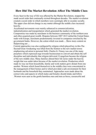 How Did The Market Revolution Affect The Middle Class
Every facet in the way of life was affected by the Market Revolution, stopped the
made social order that continually existed throughout decades. The market revolution
created a social order in which members were seemingly able to escalate socially.
The upper class did not change in any matter although the middle class increased
heavily.
Accelerated movements were mainly enhanced in commercialization,
industrialization and transportation which generated the market revolution.
Compromise was made by merchants in the business community of the northern area
and often acquired great wealth. Disputes between 1807 1815 rattled the United States
trade with Europe, merchants predominantly invested in companies enriched by the
government banks. However, the cotton which was made ... Show more content on
Helpwriting.net ...
Current approaches was also configured by religion which played key in this.The
Second Great Awakening was lifted from the frontier to the new market towns
emphasizing salvation to personal faith. Charles G. Finney was one of the many
preachers which expressed urge towards businessmen to convert and obtain the self
discipline and individuality that religion delivered. Evangelism became the religion
of the new middle class. Many families altered their life styles under the heavily
weight that was under taken because of the market revolution. Production which
made its way out from households, family and work matters grew distant from one
another. Women which found themselves in the middle class were concentrated in
the management of their homes and to which provided a safe environment for their
husbands and the household they maintained. Approaches were made about the
correct roles and aspects in which males and females should intake and follow
.Women were seen as the gentle harmless ones and men as brave, resourceful and
 