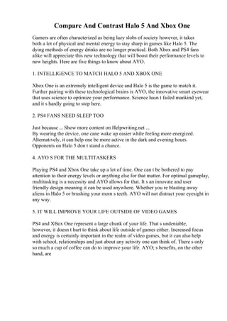 Compare And Contrast Halo 5 And Xbox One
Gamers are often characterized as being lazy slobs of society however, it takes
both a lot of physical and mental energy to stay sharp in games like Halo 5. The
dying methods of energy drinks are no longer practical. Both Xbox and PS4 fans
alike will appreciate this new technology that will boost their performance levels to
new heights. Here are five things to know about AYO.
1. INTELLIGENCE TO MATCH HALO 5 AND XBOX ONE
Xbox One is an extremely intelligent device and Halo 5 is the game to match it.
Further pairing with these technological brains is AYO, the innovative smart eyewear
that uses science to optimize your performance. Science hasn t failed mankind yet,
and it s hardly going to stop here.
2. PS4 FANS NEED SLEEP TOO
Just because ... Show more content on Helpwriting.net ...
By wearing the device, one cane wake up easier while feeling more energized.
Alternatively, it can help one be more active in the dark and evening hours.
Opponents on Halo 5 don t stand a chance.
4. AYO S FOR THE MULTITASKERS
Playing PS4 and Xbox One take up a lot of time. One can t be bothered to pay
attention to their energy levels or anything else for that matter. For optimal gameplay,
multitasking is a necessity and AYO allows for that. It s an innovate and user
friendly design meaning it can be used anywhere. Whether you re blasting away
aliens in Halo 5 or brushing your mom s teeth. AYO will not distract your eyesight in
any way.
5. IT WILL IMPROVE YOUR LIFE OUTSIDE OF VIDEO GAMES
PS4 and XBox One represent a large chunk of your life. That s undeniable,
however, it doesn t hurt to think about life outside of games either. Increased focus
and energy is certainly important in the realm of video games, but it can also help
with school, relationships and just about any activity one can think of. There s only
so much a cup of coffee can do to improve your life. AYO; s benefits, on the other
hand, are
 