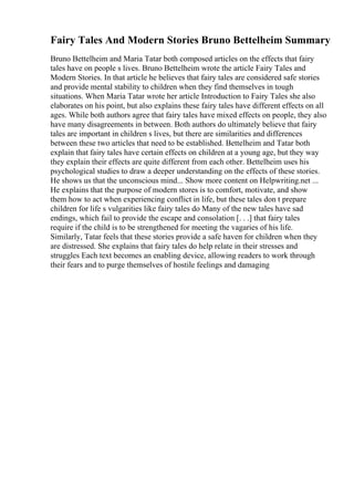 Fairy Tales And Modern Stories Bruno Bettelheim Summary
Bruno Bettelheim and Maria Tatar both composed articles on the effects that fairy
tales have on people s lives. Bruno Bettelheim wrote the article Fairy Tales and
Modern Stories. In that article he believes that fairy tales are considered safe stories
and provide mental stability to children when they find themselves in tough
situations. When Maria Tatar wrote her article Introduction to Fairy Tales she also
elaborates on his point, but also explains these fairy tales have different effects on all
ages. While both authors agree that fairy tales have mixed effects on people, they also
have many disagreements in between. Both authors do ultimately believe that fairy
tales are important in children s lives, but there are similarities and differences
between these two articles that need to be established. Bettelheim and Tatar both
explain that fairy tales have certain effects on children at a young age, but they way
they explain their effects are quite different from each other. Bettelheim uses his
psychological studies to draw a deeper understanding on the effects of these stories.
He shows us that the unconscious mind... Show more content on Helpwriting.net ...
He explains that the purpose of modern stores is to comfort, motivate, and show
them how to act when experiencing conflict in life, but these tales don t prepare
children for life s vulgarities like fairy tales do Many of the new tales have sad
endings, which fail to provide the escape and consolation [. . .] that fairy tales
require if the child is to be strengthened for meeting the vagaries of his life.
Similarly, Tatar feels that these stories provide a safe haven for children when they
are distressed. She explains that fairy tales do help relate in their stresses and
struggles Each text becomes an enabling device, allowing readers to work through
their fears and to purge themselves of hostile feelings and damaging
 