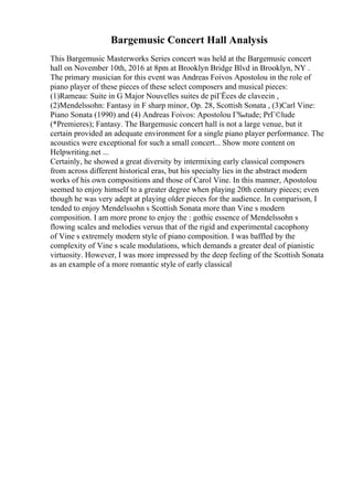 Bargemusic Concert Hall Analysis
This Bargemusic Masterworks Series concert was held at the Bargemusic concert
hall on November 10th, 2016 at 8pm at Brooklyn Bridge Blvd in Brooklyn, NY .
The primary musician for this event was Andreas Foivos Apostolou in the role of
piano player of these pieces of these select composers and musical pieces:
(1)Rameau: Suite in G Major Nouvelles suites de piГЁces de clavecin ,
(2)Mendelssohn: Fantasy in F sharp minor, Op. 28, Scottish Sonata , (3)Carl Vine:
Piano Sonata (1990) and (4) Andreas Foivos: Apostolou Г‰tude; PrГ©lude
(*Premieres); Fantasy. The Bargemusic concert hall is not a large venue, but it
certain provided an adequate environment for a single piano player performance. The
acoustics were exceptional for such a small concert... Show more content on
Helpwriting.net ...
Certainly, he showed a great diversity by intermixing early classical composers
from across different historical eras, but his specialty lies in the abstract modern
works of his own compositions and those of Carol Vine. In this manner, Apostolou
seemed to enjoy himself to a greater degree when playing 20th century pieces; even
though he was very adept at playing older pieces for the audience. In comparison, I
tended to enjoy Mendelssohn s Scottish Sonata more than Vine s modern
composition. I am more prone to enjoy the : gothic essence of Mendelssohn s
flowing scales and melodies versus that of the rigid and experimental cacophony
of Vine s extremely modern style of piano composition. I was baffled by the
complexity of Vine s scale modulations, which demands a greater deal of pianistic
virtuosity. However, I was more impressed by the deep feeling of the Scottish Sonata
as an example of a more romantic style of early classical
 
