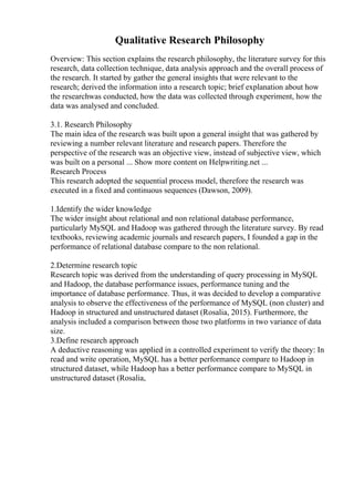 Qualitative Research Philosophy
Overview: This section explains the research philosophy, the literature survey for this
research, data collection technique, data analysis approach and the overall process of
the research. It started by gather the general insights that were relevant to the
research; derived the information into a research topic; brief explanation about how
the researchwas conducted, how the data was collected through experiment, how the
data was analysed and concluded.
3.1. Research Philosophy
The main idea of the research was built upon a general insight that was gathered by
reviewing a number relevant literature and research papers. Therefore the
perspective of the research was an objective view, instead of subjective view, which
was built on a personal ... Show more content on Helpwriting.net ...
Research Process
This research adopted the sequential process model, therefore the research was
executed in a fixed and continuous sequences (Dawson, 2009).
1.Identify the wider knowledge
The wider insight about relational and non relational database performance,
particularly MySQL and Hadoop was gathered through the literature survey. By read
textbooks, reviewing academic journals and research papers, I founded a gap in the
performance of relational database compare to the non relational.
2.Determine research topic
Research topic was derived from the understanding of query processing in MySQL
and Hadoop, the database performance issues, performance tuning and the
importance of database performance. Thus, it was decided to develop a comparative
analysis to observe the effectiveness of the performance of MySQL (non cluster) and
Hadoop in structured and unstructured dataset (Rosalia, 2015). Furthermore, the
analysis included a comparison between those two platforms in two variance of data
size.
3.Define research approach
A deductive reasoning was applied in a controlled experiment to verify the theory: In
read and write operation, MySQL has a better performance compare to Hadoop in
structured dataset, while Hadoop has a better performance compare to MySQL in
unstructured dataset (Rosalia,
 